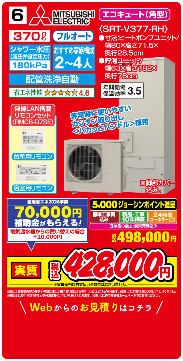 6 MITSUBISHI ELECTRIC エコキュート(角型) 370L フルオート 〈SRT-V377-RH〉 シャワー水圧(減圧弁設定圧力)180kPa おすすめ家族構成 2～4人 配管洗浄自動 省エネ性能 4.6 ●寸法:ヒートポンプユニット/幅80×高さ71.5×奥行28.5cm 貯湯ユニット/幅63×高さ182×奥行76cm 年間給湯保温効率 3.5 無線LAN搭載リモコンセット〈RMCB-D7SE〉 台所用リモコン 浴室用リモコン 非常時に使いやすいカンタン取り出し〈パカっとハンドル〉採用 ※脚部カバー込み 給湯省エネ2026事業 70,000円補助金がもらえる! 電気温水器からの買い替えの場合 +20,000円 5,000ジョーシンポイント進呈 標準工事費込み 製品・工事10年保証 24時間コールサービス 既存品の撤去・廃棄費用込み 税込498,000円 実質 税込428,000円 ※実質価格はお支払い金額ではございません。 ※国による事業内容の変更や予算に達した場合等、補助金が交付されないことがあります。※詳しくは店舗係員にお問い合わせください。 ※補助金は交付申請を行い、交付決定後に当社から振込となります。詳しくは経済産業省ホームページをご参照ください。 Webからのお見積りはコチラ