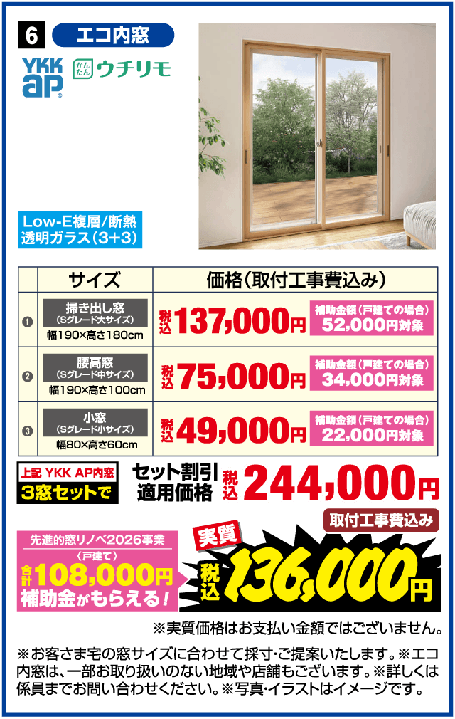 セール期間 5月16日(土)▶6月5日(金) 6 エコ内窓 YKK AP かんたん ウチリモ Low-E複層/断熱透明ガラス（3+3） サイズ 価格（取付工事費込み） ① 掃き出し窓（Sグレード大サイズ）幅190×高さ180cm 税込137,000円 補助金額（戸建ての場合）52,000円対象 ② 腰高窓（Sグレード中サイズ）幅190×高さ100cm 税込75,000円 補助金額（戸建ての場合）34,000円対象 ③ 小窓（Sグレード小サイズ）幅80×高さ60cm 税込49,000円 補助金額（戸建ての場合）22,000円対象 上記 YKK AP内窓 3窓セットで 税込244,000円 取付工事費込み 先進的窓リノベ2026事業〈戸建て〉合計108,000円補助金がもらえる！ 実質 税込136,000円