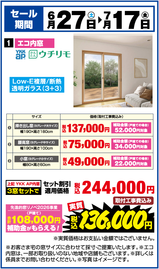 セール期間 6月27日(土)▶7月17日(金) 1 エコ内窓 YKK AP かんたん ウチリモ Low-E複層/断熱透明ガラス(3+3) サイズ 価格(取付工事費込み) ① 掃き出し窓(Sグレード大サイズ) 幅190×高さ180cm 税込137,000円 補助金額(戸建ての場合)52,000円対象 ② 腰高窓(Sグレード中サイズ) 幅190×高さ100cm 税込75,000円 補助金額(戸建ての場合)34,000円対象 ③ 小窓(Sグレード小サイズ) 幅80×高さ60cm 税込49,000円 補助金額(戸建ての場合)22,000円対象 上記 YKK AP内窓 3窓セットで 税込244,000円 取付工事費込み 先進的窓リノベ2026事業〈戸建て〉 合計108,000円補助金がもらえる！ 実質 税込136,000円