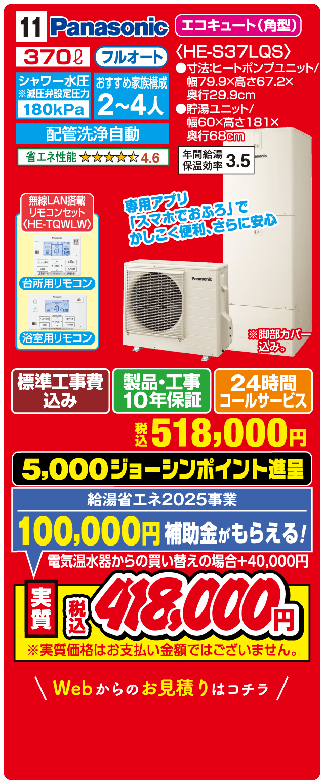 11 Panasonic エコキュート（角型） 370L フルオート シャワー水圧 180kPa おすすめ家族構成 2～4人 配管洗浄自動 省エネ性能 4.6 HE-S37LQS 寸法:ヒートポンプユニット 幅79.9×高さ67.2×奥行29.9cm 貯湯ユニット 幅60×高さ181×奥行68cm 年間給湯保温効率 3.5 無線LAN搭載リモコンセット〈HE-TQWLW〉 台所用リモコン 浴室用リモコン 専用アプリ「スマホでおふろ」でかしこく便利・さらに安心 標準工事費込み 製品・工事10年保証 24時間コールサービス 税込518,000円 5,000ジョーシンポイント進呈 給湯省エネ2025事業 100,000円補助金がもらえる！ 電気温水器からの買い替えの場合＋40,000円 実質税込418,000円 Webからのお見積りはコチラ