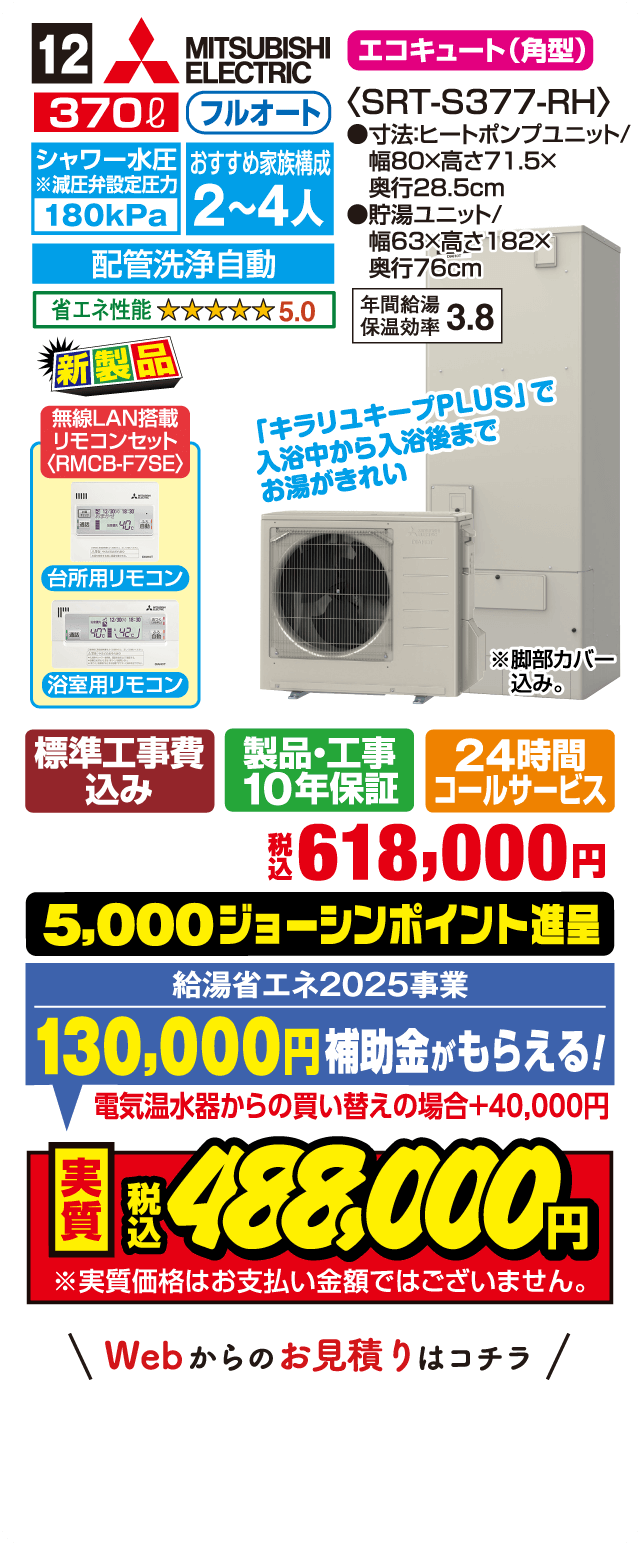12 MITSUBISHI ELECTRIC エコキュート（角型） 370L フルオート シャワー水圧 180kPa おすすめ家族構成 2～4人 配管洗浄自動 省エネ性能 5.0 SRT-S377-RH 寸法:ヒートポンプユニット 幅80×高さ71.5×奥行28.5cm 貯湯ユニット 幅63×高さ182×奥行76cm 年間給湯保温効率 3.8 新製品 無線LAN搭載リモコンセット〈RMCB-F7SE〉 台所用リモコン 浴室用リモコン 「キラリユキープPLUS」で入浴中から入浴後までお湯がきれい 標準工事費込み 製品・工事10年保証 24時間コールサービス 税込618,000円 5,000ジョーシンポイント進呈 給湯省エネ2025事業 130,000円補助金がもらえる！ 電気温水器からの買い替えの場合＋40,000円 実質税込488,000円 Webからのお見積りはコチラ