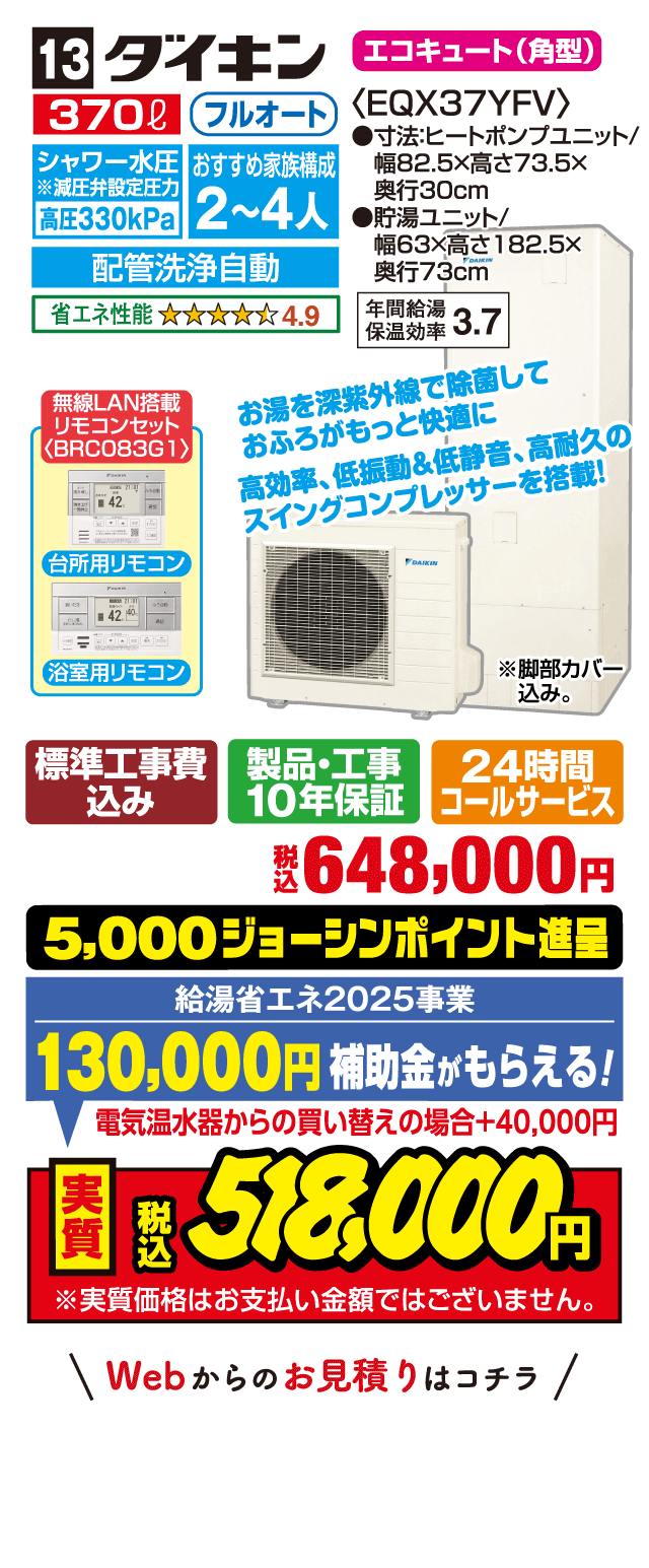 13 ダイキン エコキュート（角型） 370L フルオート シャワー水圧 高圧330kPa おすすめ家族構成 2～4人 配管洗浄自動 省エネ性能 4.9 EQX37YFV 寸法:ヒートポンプユニット 幅82.5×高さ73.5×奥行30cm 貯湯ユニット 幅63×高さ182.5×奥行73cm 年間給湯保温効率 3.7 無線LAN搭載リモコンセット〈BRCO83G1〉 台所用リモコン 浴室用リモコン お湯を深紫外線で除菌しておふろがもっと快適に 高効率・低振動＆低静音・高耐久のスイングコンプレッサーを搭載！ 標準工事費込み 製品・工事10年保証 24時間コールサービス 税込648,000円 5,000ジョーシンポイント進呈 給湯省エネ2025事業 130,000円補助金がもらえる！ 電気温水器からの買い替えの場合＋40,000円 実質税込518,000円 Webからのお見積りはコチラ