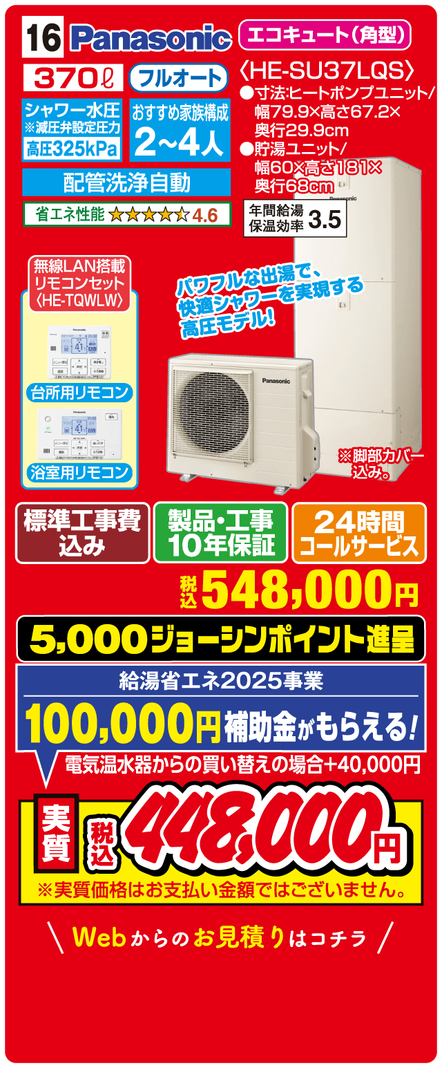 16 Panasonic エコキュート（角型） 370L フルオート シャワー水圧 高圧325kPa 配管洗浄自動 おすすめ家族構成2〜4人 省エネ性能4.6 年間給湯保温効率3.5 無線LAN搭載リモコンセット 標準工事費込み 製品・工事10年保証 24時間コールサービス 税込548,000円 5,000ジョーシンポイント進呈 給湯省エネ2025事業 100,000円補助金がもらえる 電気温水器からの買い替えの場合+40,000円 実質税込448,000円 Webからのお見積りはコチラ