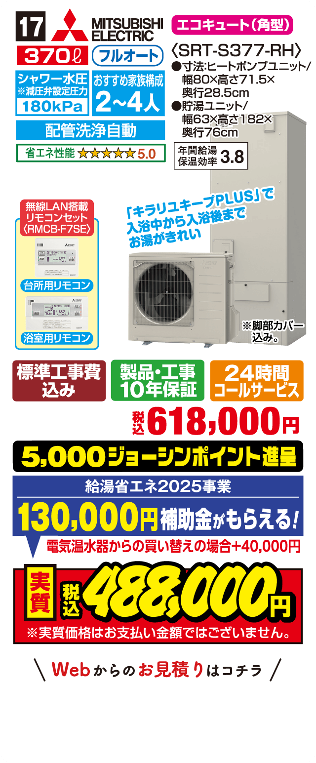 17 MITSUBISHI ELECTRIC エコキュート（角型） 370L フルオート シャワー水圧180kPa 配管洗浄自動 おすすめ家族構成2〜4人 省エネ性能5.0 年間給湯保温効率3.8 無線LAN搭載リモコンセット 「キラリユキープPLUS」で入浴中から入浴後までお湯がきれい 標準工事費込み 製品・工事10年保証 24時間コールサービス 税込618,000円 5,000ジョーシンポイント進呈 給湯省エネ2025事業 130,000円補助金がもらえる 電気温水器からの買い替えの場合+40,000円 実質税込488,000円 Webからのお見積りはコチラ
