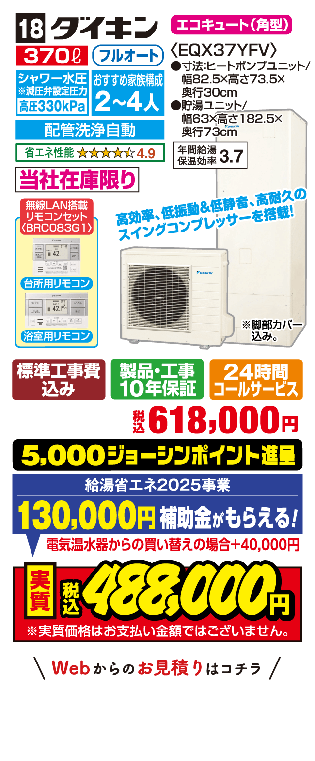 18 ダイキン エコキュート（角型） 370L フルオート シャワー水圧高圧330kPa 配管洗浄自動 おすすめ家族構成2〜4人 省エネ性能4.9 年間給湯保温効率3.7 当社在庫限り 無線LAN搭載リモコンセット 高効率・低振動＆低静音・高耐久のスイングコンプレッサーを搭載 標準工事費込み 製品・工事10年保証 24時間コールサービス 税込618,000円 5,000ジョーシンポイント進呈 給湯省エネ2025事業 130,000円補助金がもらえる 電気温水器からの買い替えの場合+40,000円 実質税込488,000円 Webからのお見積りはコチラ