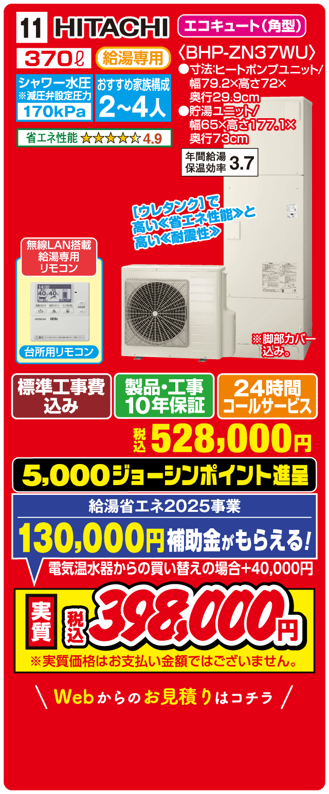 11 HITACHI エコキュート（角型） 370L 給湯専用 シャワー水圧減圧弁設定圧力170kPa おすすめ家族構成2～4人 省エネ性能4.9 BHP-ZN37WU 寸法ヒートポンプユニット幅79.2×高72×奥行29.9cm 貯湯ユニット幅65×高177.1×奥行73cm 年間給湯保温効率3.7 【ウレタンク】で高い省エネ性能と高い耐震性 無線LAN搭載給湯専用リモコン 台所用リモコン 標準工事費込み 製品・工事10年保証 24時間コールサービス 税込528,000円 5,000ジョーシンポイント進呈 給湯省エネ2025事業 130,000円補助金がもらえる 電気温水器からの買い替えの場合＋40,000円 実質税込398,000円 実質価格はお支払い金額ではございません Webからのお見積りはコチラ