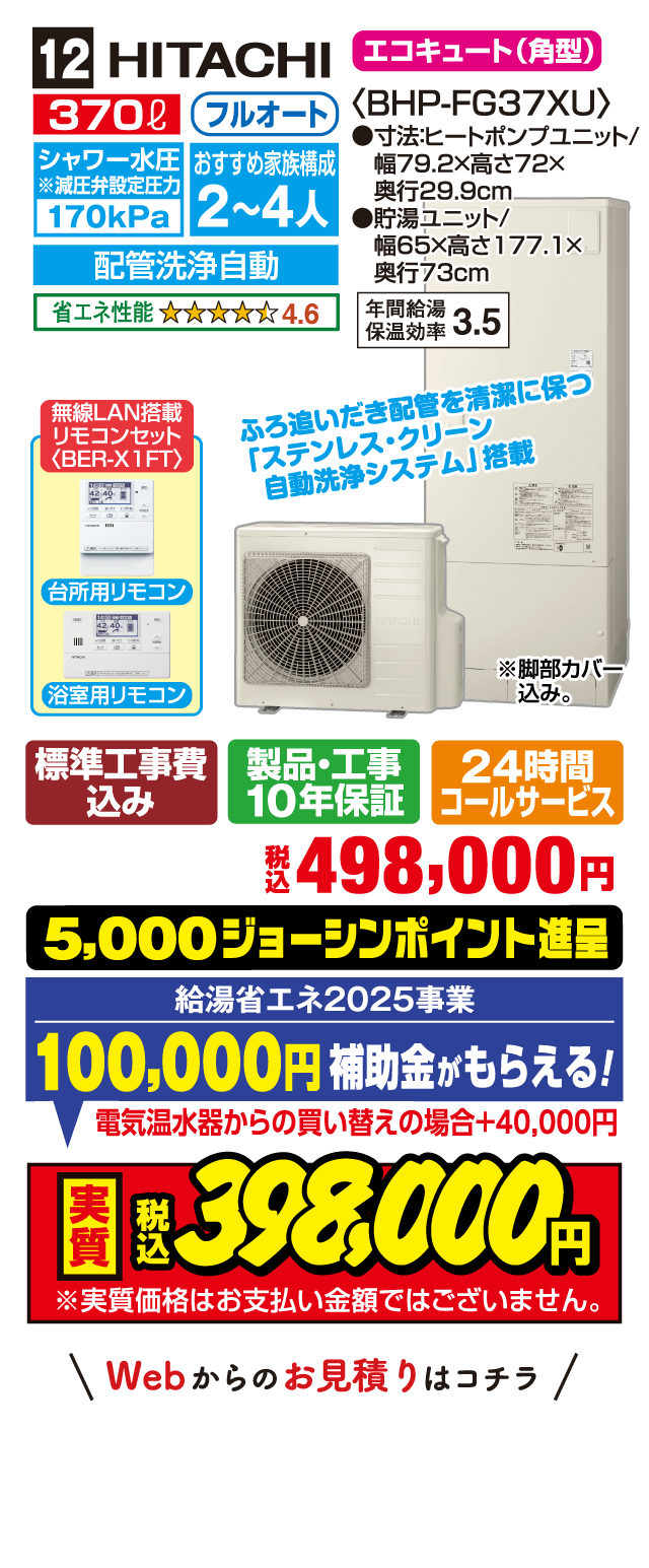 12 HITACHI エコキュート（角型） 370L フルオート シャワー水圧減圧弁設定圧力170kPa おすすめ家族構成2～4人 配管洗浄自動 省エネ性能4.6 BHP-FG37XU 寸法ヒートポンプユニット幅79.2×高72×奥行29.9cm 貯湯ユニット幅65×高177.1×奥行73cm 年間給湯保温効率3.5 ふろ追いだき配管を清潔に保つステンレス・クリーン自動洗浄システム搭載 無線LAN搭載リモコンセットBER-X1FT 台所用リモコン 浴室用リモコン 標準工事費込み 製品・工事10年保証 24時間コールサービス 税込498,000円 5,000ジョーシンポイント進呈 給湯省エネ2025事業100,000円補助金がもらえる 電気温水器からの買い替えの場合＋40,000円 実質税込398,000円 実質価格はお支払い金額ではございません Webからのお見積りはコチラ