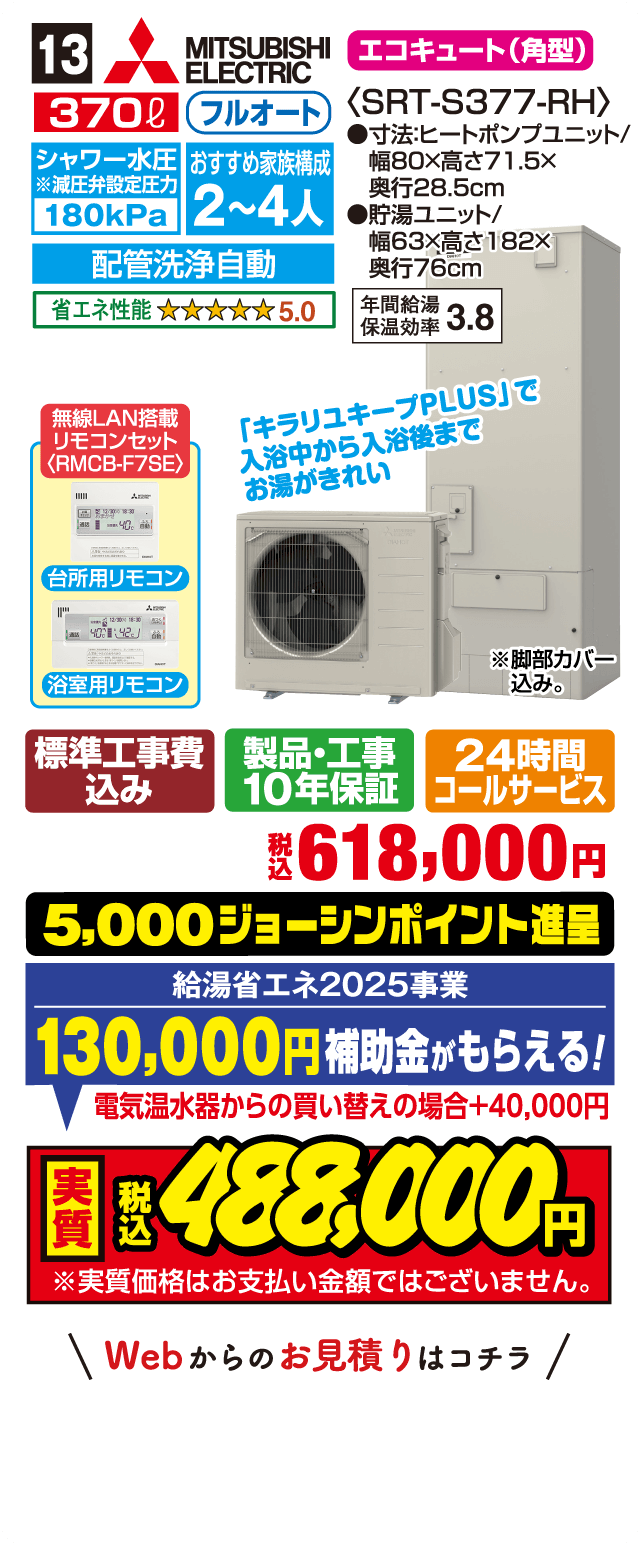 13 MITSUBISHI ELECTRIC エコキュート（角型） 370L フルオート シャワー水圧減圧弁設定圧力180kPa おすすめ家族構成2～4人 配管洗浄自動 省エネ性能5.0 SRT-S377-RH 寸法ヒートポンプユニット幅80×高71.5×奥行28.5cm 貯湯ユニット幅63×高182×奥行76cm 年間給湯保温効率3.8 キラリユキープPLUSで入浴中から入浴後までお湯がきれい 無線LAN搭載リモコンセットRMCB-F7SE 台所用リモコン 浴室用リモコン 標準工事費込み 製品・工事10年保証 24時間コールサービス 税込618,000円 5,000ジョーシンポイント進呈 給湯省エネ2025事業130,000円補助金がもらえる 電気温水器からの買い替えの場合＋40,000円 実質税込488,000円 実質価格はお支払い金額ではございません Webからのお見積りはコチラ