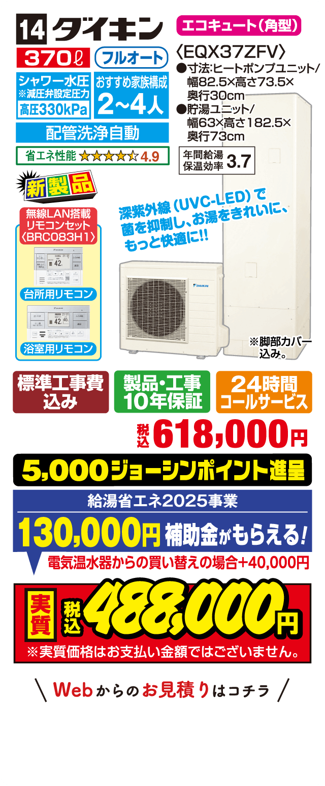 14 ダイキン エコキュート（角型） 370L フルオート シャワー水圧高圧330kPa おすすめ家族構成2～4人 配管洗浄自動 省エネ性能4.9 EQX37ZFV 寸法ヒートポンプユニット幅82.5×高73.5×奥行30cm 貯湯ユニット幅63×高182.5×奥行73cm 年間給湯保温効率3.7 新製品 深紫外線UVC-LEDで菌を抑制しお湯をきれいにもっと快適に 無線LAN搭載リモコンセットBRC083H1 台所用リモコン 浴室用リモコン 標準工事費込み 製品・工事10年保証 24時間コールサービス 税込618,000円 5,000ジョーシンポイント進呈 給湯省エネ2025事業130,000円補助金がもらえる 電気温水器からの買い替えの場合＋40,000円 実質税込488,000円 実質価格はお支払い金額ではございません Webからのお見積りはコチラ