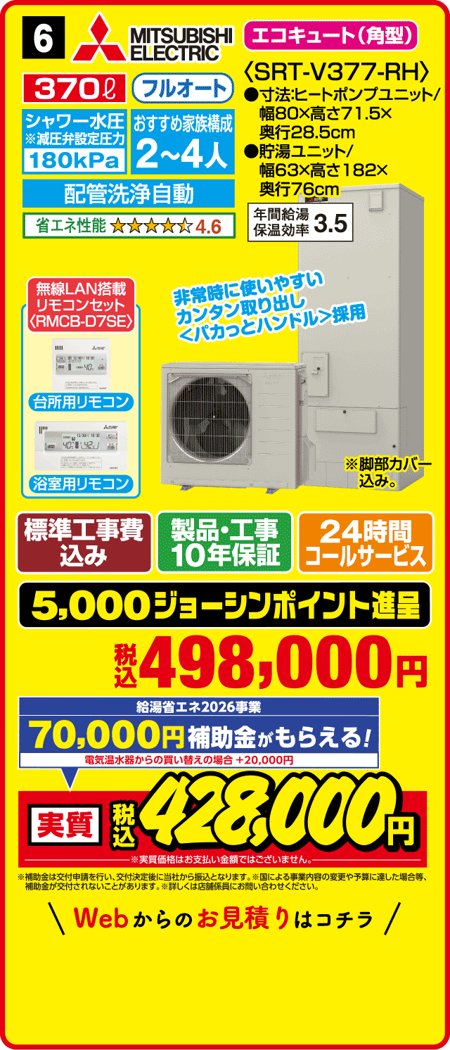 6 MITSUBISHI ELECTRIC エコキュート〈角型〉 370L フルオート シャワー水圧180kPa おすすめ家族構成2〜4人 配管洗浄自動 省エネ性能4.6 SRT-V377-RH 寸法:ヒートポンプユニット幅80×高さ71.5×奥行28.5cm 貯湯ユニット幅63×高さ182×奥行76cm 年間給湯保温効率3.5 無線LAN搭載リモコンセット（RMCB-D7SE） 台所用リモコン 浴室用リモコン 標準工事費込み 製品・工事10年保証 24時間コールサービス 5,000ジョーシンポイント進呈 税込498,000円 無金利48回分割払い 金利・手数料はジョーシンが負担 月々5,200円 Webからのお見積りはコチラ
