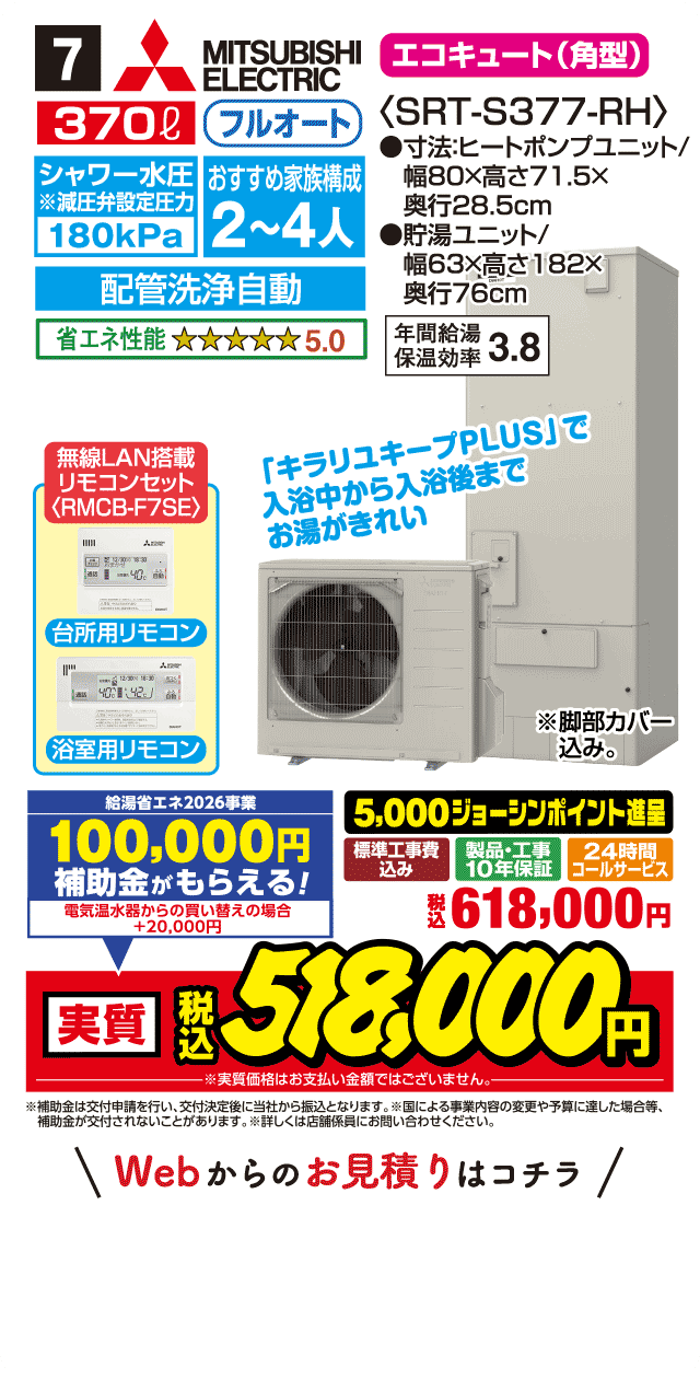 7 MITSUBISHI ELECTRIC エコキュート〈角型〉 370L フルオート シャワー水圧180kPa おすすめ家族構成2〜4人 配管洗浄自動 省エネ性能5.0 SRT-S377-RH 寸法:ヒートポンプユニット幅80×高さ71.5×奥行28.5cm 貯湯ユニット幅63×高さ182×奥行76cm 年間給湯保温効率3.8 無線LAN搭載リモコンセット（RMCB-F7SE） 台所用リモコン 浴室用リモコン 「キラリユキープPLUS」で入浴中から入浴後までお湯がきれい 標準工事費込み 製品・工事10年保証 24時間コールサービス 5,000ジョーシンポイント進呈 税込618,000円 Webからのお見積りはコチラ