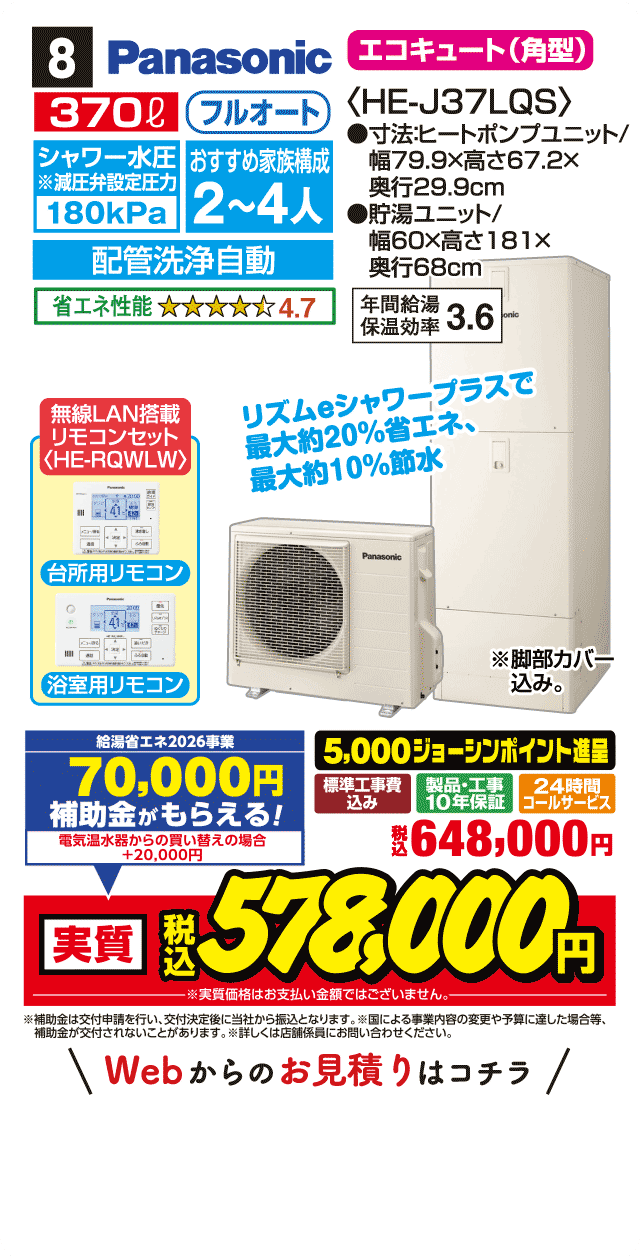 8 Panasonic エコキュート〈角型〉 370L フルオート シャワー水圧180kPa おすすめ家族構成2〜4人 配管洗浄自動 省エネ性能4.7 HE-J37LQS 寸法:ヒートポンプユニット幅79.9×高さ67.2×奥行29.9cm 貯湯ユニット幅60×高さ181×奥行68cm 年間給湯保温効率3.6 無線LAN搭載リモコンセット（HE-RQWLW） 台所用リモコン 浴室用リモコン リズムeシャワープラスで最大約20%省エネ、最大約10%節水 標準工事費込み 製品・工事10年保証 24時間コールサービス 5,000ジョーシンポイント進呈 税込648,000円 Webからのお見積りはコチラ