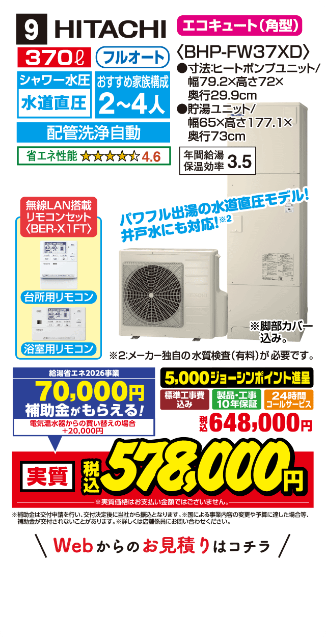 9 HITACHI エコキュート〈角型〉 370L フルオート シャワー水圧 水道直圧 おすすめ家族構成2〜4人 配管洗浄自動 省エネ性能4.6 BHP-FW37XD 寸法:ヒートポンプユニット幅79.2×高さ72×奥行29.9cm 貯湯ユニット幅65×高さ177.1×奥行73cm 年間給湯保温効率3.5 無線LAN搭載リモコンセット（BER-X1FT） 台所用リモコン 浴室用リモコン パワフル出湯の水道直圧モデル！井戸水にも対応 標準工事費込み 製品・工事10年保証 24時間コールサービス 5,000ジョーシンポイント進呈 税込648,000円 Webからのお見積りはコチラ