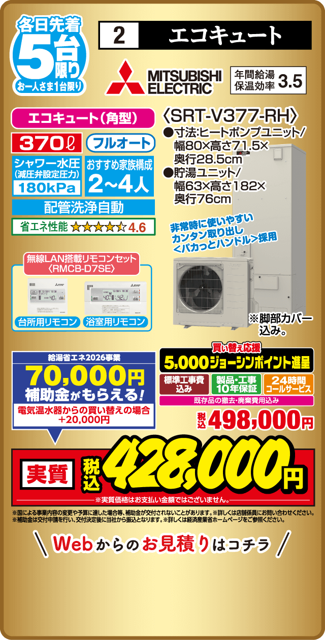 各日先着5台限り お一人さま1台限り 2 エコキュート MITSUBISHI ELECTRIC 年間給湯保温効率3.5 エコキュート（角型） 370L フルオート シャワー水圧減圧弁設定 180kPa おすすめ家族構成2〜4人 配管洗浄自動 省エネ性能4.6 無線LAN搭載リモコンセット RMCB-D7SE 台所用リモコン 浴室用リモコン ＜SRT-V377-RH＞ 寸法ヒートポンプユニット 幅80×高さ71.5×奥行28.5cm 貯湯ユニット 幅63×高さ182×奥行76cm 非常時に使いやすいカンタン取り出し くぼみカットハンドル採用 脚部カバー込み 給湯省エネ2026事業 70,000円補助金がもらえる 電気温水器からの買い替えの場合＋20,000円 買い替え応援 5,000ジョーシンポイント進呈 標準工事費込み 製品・工事10年保証 24時間コールサービス 既存品の撤去・廃棄費用込み 税込498,000円 実質税込428,000円 Webからのお見積りはこちら