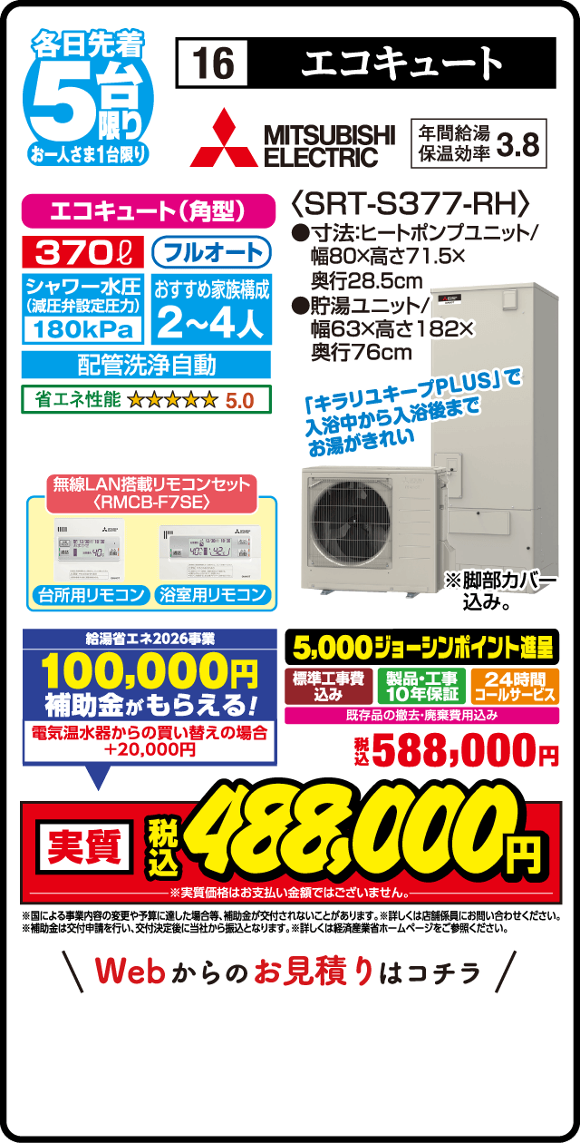 各日先着5台限り お一人さま1台限り 16 エコキュート MITSUBISHI ELECTRIC 年間給湯保温効率3.8 エコキュート（角型） 370L フルオート シャワー水圧減圧弁設定 180kPa おすすめ家族構成2〜4人 配管洗浄自動 省エネ性能5.0 無線LAN搭載リモコンセット RMCB-F7SE 台所用リモコン 浴室用リモコン ＜SRT-S377-RH＞ 寸法ヒートポンプユニット 幅80×高さ71.5×奥行28.5cm 貯湯ユニット 幅63×高さ182×奥行76cm キラリユキープPLUSで入浴中から入浴後までお湯がきれい 脚部カバー込み 給湯省エネ2026事業 100,000円補助金がもらえる 電気温水器からの買い替えの場合＋20,000円 買い替え応援 5,000ジョーシンポイント進呈 標準工事費込み 製品・工事10年保証 24時間コールサービス 既存品の撤去・廃棄費用込み 税込588,000円 実質税込488,000円 Webからのお見積りはこちら