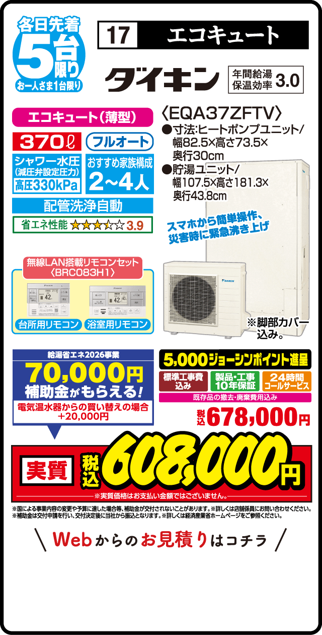 各日先着5台限り お一人さま1台限り 17 エコキュート ダイキン 年間給湯保温効率3.0 エコキュート（薄型） 370L フルオート シャワー水圧減圧弁設定 高圧330kPa おすすめ家族構成2〜4人 配管洗浄自動 省エネ性能3.9 無線LAN搭載リモコンセット BRC083H 台所用リモコン 浴室用リモコン ＜EQA37ZFTV＞ 寸法ヒートポンプユニット 幅82.5×高さ73.5×奥行30cm 貯湯ユニット 幅107.5×高さ181.3×奥行43.8cm スマホから簡単操作 災害時に緊急湧き上げ 脚部カバー込み 給湯省エネ2026事業 70,000円補助金がもらえる 電気温水器からの買い替えの場合＋20,000円 買い替え応援 5,000ジョーシンポイント進呈 標準工事費込み 製品・工事10年保証 24時間コールサービス 既存品の撤去・廃棄費用込み 税込678,000円 実質税込608,000円 Webからのお見積りはこちら