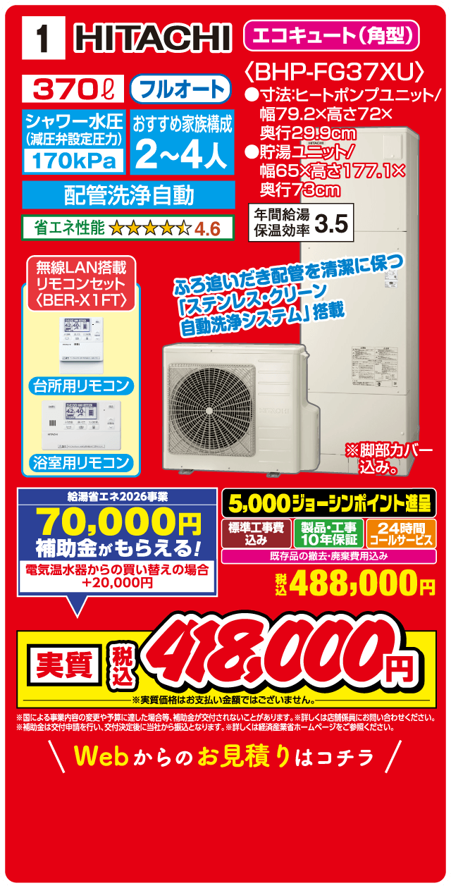 1 HITACHI エコキュート（角型）〈BHP-FG37XU〉 370L フルオート シャワー水圧（減圧弁設定圧力）170kPa おすすめ家族構成 2～4人 寸法：ヒートポンプユニット／幅79.2×高さ72×奥行29.9cm 貯湯ユニット／幅65×高さ177.1×奥行73cm 配管洗浄自動 省エネ性能 4.6 年間給湯保温効率 3.5 無線LAN搭載 リモコンセット〈BER-X1FT〉 台所用リモコン 浴室用リモコン ふろ追いだき配管を清潔に保つ「ステンレス・クリーン 自動洗浄システム」搭載 ※脚部カバー込み 給湯省エネ2026事業 70,000円 補助金がもらえる！ 電気温水器からの買い替えの場合 +20,000円 5,000ジョーシンポイント進呈 標準工事費込み 製品・工事10年保証 24時間コールサービス 既存品の撤去・廃棄費用込み 税込 488,000円 実質 税込 480,000円 ※実質価格はお支払い金額ではございません。 ※国による事業内容の変更や予算に達し次第終了となる場合がございます。 ※詳しくは店舗係員にお問い合わせください。 ※補助金は交付申請を行い、交付決定後に当社から振込となります。詳しくは経済産業省ホームページをご参照ください。 Webからのお見積りはコチラ