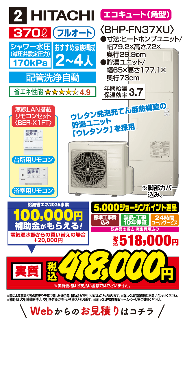 2 HITACHI エコキュート（角型）〈BHP-FN37XU〉 370L フルオート シャワー水圧（減圧弁設定圧力）170kPa おすすめ家族構成 2～4人 寸法：ヒートポンプユニット／幅79.2×高さ72×奥行29.9cm 貯湯ユニット／幅65×高さ177.1×奥行73cm 配管洗浄自動 省エネ性能 4.9 年間給湯保温効率 3.7 無線LAN搭載 リモコンセット〈BER-X1FT〉 台所用リモコン 浴室用リモコン ウレタン発泡充てん断熱構造の貯湯ユニット「ウレタンク」 を採用 ※脚部カバー込み 給湯省エネ2026事業 100,000円 補助金がもらえる！ 電気温水器からの買い替えの場合 +20,000円 5,000ジョーシンポイント進呈 標準工事費込み 製品・工事10年保証 24時間コールサービス 既存品の撤去・廃棄費用込み 税込 518,000円 実質 税込 480,000円 ※実質価格はお支払い金額ではございません。 ※国による事業内容の変更や予算に達し次第終了となる場合がございます。 ※詳しくは店舗係員にお問い合わせください。 ※補助金は交付申請を行い、交付決定後に当社から振込となります。詳しくは経済産業省ホームページをご参照ください。 Webからのお見積りはコチラ