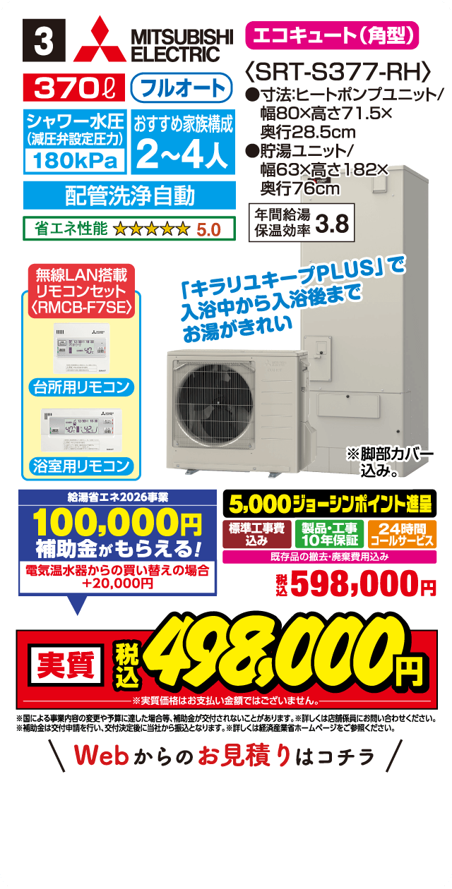 3 MITSUBISHI ELECTRIC エコキュート（角型）〈SRT-S377-RH〉 370L フルオート シャワー水圧（減圧弁設定圧力）180kPa おすすめ家族構成 2～4人 寸法：ヒートポンプユニット／幅80×高さ71.5×奥行28.5cm 貯湯ユニット／幅63×高さ182×奥行76cm 配管洗浄自動 省エネ性能 5.0 年間給湯保温効率 3.8 無線LAN搭載 リモコンセット〈RMCB-F7SE〉 台所用リモコン 浴室用リモコン 「キラリユキープPLUS」で入浴中から入浴後までお湯がきれい ※脚部カバー込み 給湯省エネ2026事業 100,000円 補助金がもらえる！ 電気温水器からの買い替えの場合 +20,000円 5,000ジョーシンポイント進呈 標準工事費込み 製品・工事10年保証 24時間コールサービス 既存品の撤去・廃棄費用込み 税込 598,000円 実質 税込 498,000円 ※実質価格はお支払い金額ではございません。 ※国による事業内容の変更や予算に達し次第終了となる場合がございます。 ※詳しくは店舗係員にお問い合わせください。 ※補助金は交付申請を行い、交付決定後に当社から振込となります。詳しくは経済産業省ホームページをご参照ください。 Webからのお見積りはコチラ
