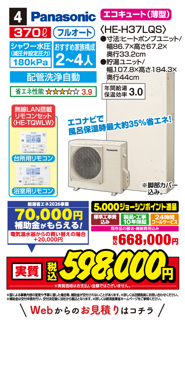 4 Panasonic エコキュート（薄型）〈HE-H37LQS〉 370L フルオート シャワー水圧（減圧弁設定圧力）180kPa おすすめ家族構成 2～4人 寸法：ヒートポンプユニット／幅86.7×高さ67.2×奥行33.2cm 貯湯ユニット／幅107.8×高さ184.3×奥行44cm 配管洗浄自動 省エネ性能 3.9 年間給湯保温効率 3.0 無線LAN搭載 リモコンセット〈HE-TQWLW〉 台所用リモコン 浴室用リモコン エコナビで風呂保温時最大約35％省エネ！ ※脚部カバー込み 給湯省エネ2026事業 70,000円 補助金がもらえる！ 電気温水器からの買い替えの場合 +20,000円 5,000ジョーシンポイント進呈 標準工事費込み 製品・工事10年保証 24時間コールサービス 既存品の撤去・廃棄費用込み 税込 668,000円 実質 税込 598,000円 ※実質価格はお支払い金額ではございません。 ※国による事業内容の変更や予算に達し次第終了となる場合がございます。 ※詳しくは店舗係員にお問い合わせください。 ※補助金は交付申請を行い、交付決定後に当社から振込となります。詳しくは経済産業省ホームページをご参照ください。 Webからのお見積りはコチラ