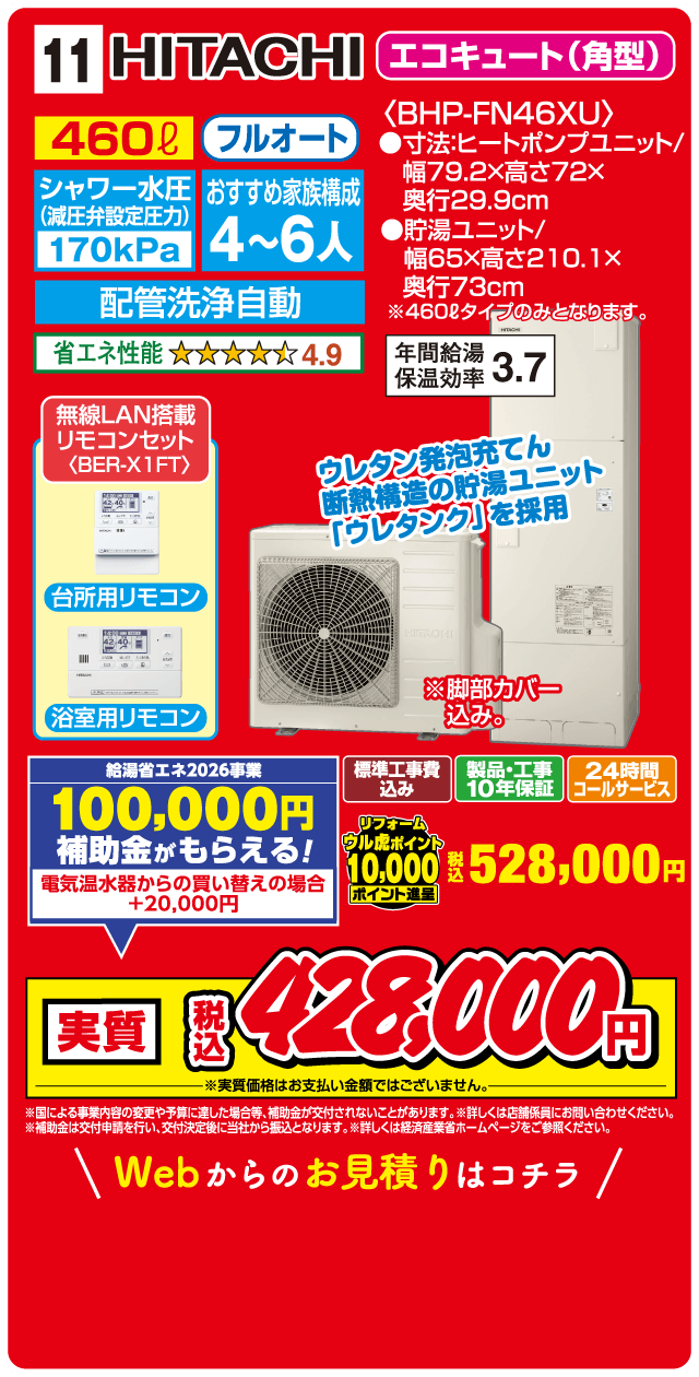 11 HITACHI エコキュート（角型） 460ℓ フルオート シャワー水圧（減圧弁設定圧力）170kPa おすすめ家族構成 4～6人 配管洗浄自動 省エネ性能 4.9 〈BHP-FN46XU〉 ●寸法:ヒートポンプユニット/幅79.2×高さ72×奥行29.9cm ●貯湯ユニット/幅65×高さ210.1×奥行73cm ※460ℓタイプのみとなります。 年間給湯保温効率 3.7 無線LAN搭載リモコンセット〈BER-X1FT〉 台所用リモコン 浴室用リモコン ウレタン発泡充てん断熱構造の貯湯ユニット「ウレタンク」を採用 ※脚部カバー込み。 給湯省エネ2026事業 100,000円補助金がもらえる! 電気温水器からの買い替えの場合+20,000円 標準工事費込み 製品・工事10年保証 24時間コールサービス リフォームウル虎ポイント10,000ポイント進呈 税込528,000円 実質 税込428,000円 ※実質価格はお支払い金額ではございません。 ※国による事業内容の変更や予算に達した場合等、補助金が交付されないことがあります。※詳しくは店舗係員にお問い合わせください。※補助金は交付申請を行い、交付決定後に当社から振込となります。※詳しくは経済産業省ホームページをご参照ください。 Webからのお見積りはコチラ