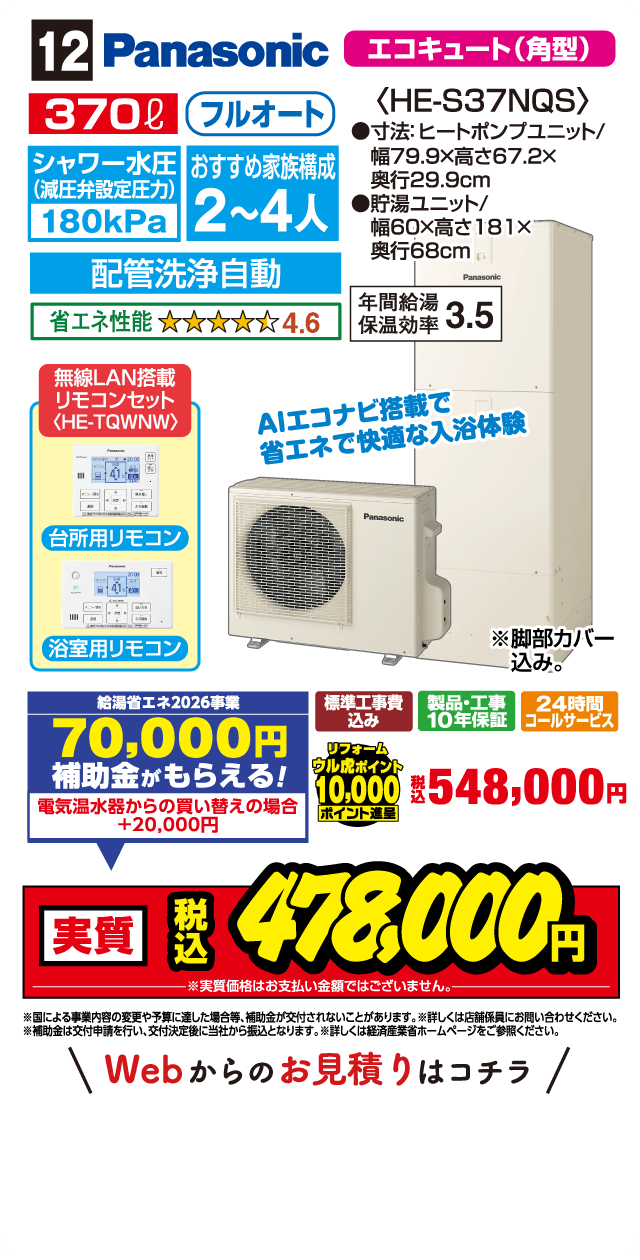 12 Panasonic エコキュート（角型） 370ℓ フルオート シャワー水圧（減圧弁設定圧力）180kPa おすすめ家族構成 2～4人 配管洗浄自動 省エネ性能 4.6 〈HE-S37NQS〉 ●寸法:ヒートポンプユニット/幅79.9×高さ67.2×奥行29.9cm ●貯湯ユニット/幅60×高さ181×奥行68cm 年間給湯保温効率 3.5 無線LAN搭載リモコンセット〈HE-TQWNW〉 台所用リモコン 浴室用リモコン AIエコナビ搭載で省エネで快適な入浴体験 ※脚部カバー込み。 給湯省エネ2026事業 70,000円補助金がもらえる! 電気温水器からの買い替えの場合+20,000円 標準工事費込み 製品・工事10年保証 24時間コールサービス リフォームウル虎ポイント10,000ポイント進呈 税込548,000円 実質 税込478,000円 ※実質価格はお支払い金額ではございません。 ※国による事業内容の変更や予算に達した場合等、補助金が交付されないことがあります。※詳しくは店舗係員にお問い合わせください。※補助金は交付申請を行い、交付決定後に当社から振込となります。※詳しくは経済産業省ホームページをご参照ください。 Webからのお見積りはコチラ