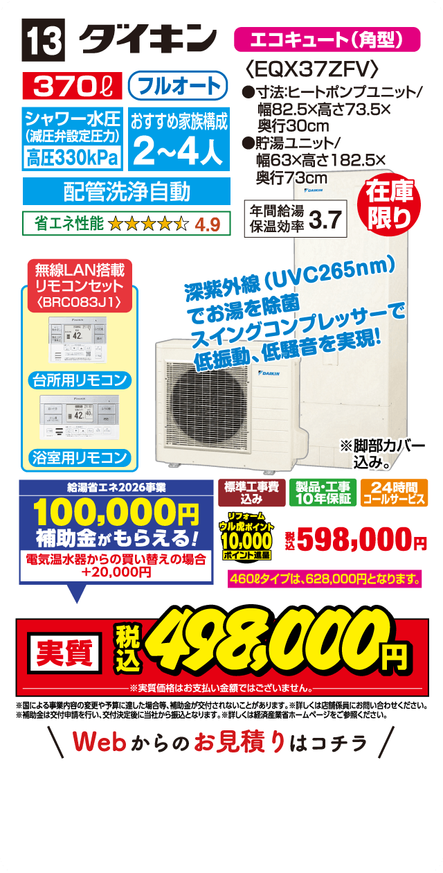 13 ダイキン エコキュート（角型） 370ℓ フルオート シャワー水圧（減圧弁設定圧力）高圧330kPa おすすめ家族構成 2～4人 配管洗浄自動 省エネ性能 4.9 〈EQX37ZFV〉 ●寸法:ヒートポンプユニット/幅82.5×高さ73.5×奥行30cm ●貯湯ユニット/幅63×高さ182.5×奥行73cm 年間給湯保温効率 3.7 在庫限り 無線LAN搭載リモコンセット〈BRC083J1〉 台所用リモコン 浴室用リモコン 深紫外線（UVC265nm）でお湯を除菌 スイングコンプレッサーで低振動、低騒音を実現! ※脚部カバー込み。 給湯省エネ2026事業 100,000円補助金がもらえる! 電気温水器からの買い替えの場合+20,000円 標準工事費込み 製品・工事10年保証 24時間コールサービス リフォームウル虎ポイント10,000ポイント進呈 税込598,000円 460ℓタイプは、628,000円となります。 実質 税込498,000円 ※実質価格はお支払い金額ではございません。 ※国による事業内容の変更や予算に達した場合等、補助金が交付されないことがあります。※詳しくは店舗係員にお問い合わせください。※補助金は交付申請を行い、交付決定後に当社から振込となります。※詳しくは経済産業省ホームページをご参照ください。 Webからのお見積りはコチラ