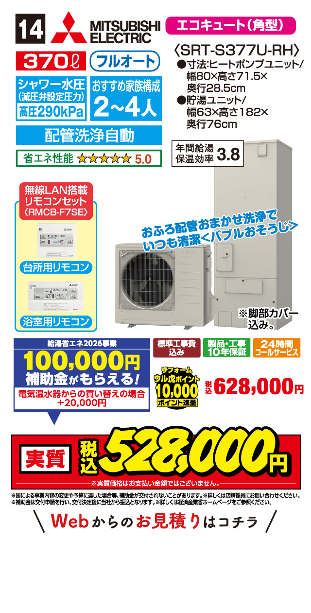 14 MITSUBISHI ELECTRIC エコキュート（角型） 370ℓ フルオート シャワー水圧（減圧弁設定圧力）高圧290kPa おすすめ家族構成 2～4人 配管洗浄自動 省エネ性能 5.0 〈SRT-S377U-RH〉 ●寸法:ヒートポンプユニット/幅80×高さ71.5×奥行28.5cm ●貯湯ユニット/幅63×高さ182×奥行76cm 年間給湯保温効率 3.8 無線LAN搭載リモコンセット〈RMCB-F7SE〉 台所用リモコン 浴室用リモコン おふろ配管おまかせ洗浄でいつも清潔＜バブルおそうじ＞ ※脚部カバー込み。 給湯省エネ2026事業 100,000円補助金がもらえる! 電気温水器からの買い替えの場合+20,000円 標準工事費込み 製品・工事10年保証 24時間コールサービス リフォームウル虎ポイント10,000ポイント進呈 税込628,000円 実質 税込528,000円 ※実質価格はお支払い金額ではございません。 ※国による事業内容の変更や予算に達した場合等、補助金が交付されないことがあります。※詳しくは店舗係員にお問い合わせください。※補助金は交付申請を行い、交付決定後に当社から振込となります。※詳しくは経済産業省ホームページをご参照ください。 Webからのお見積りはコチラ