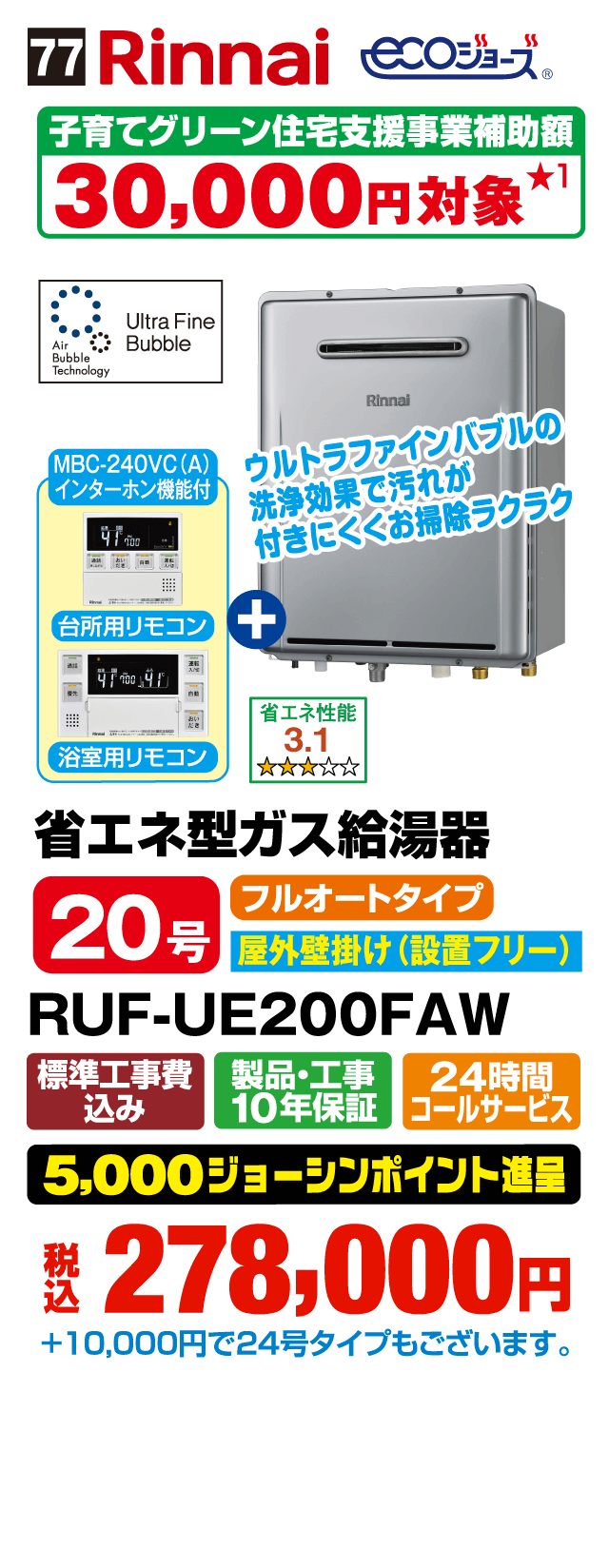 77 Rinnai ecoジョーズ 子育てグリーン住宅支援事業補助額30,000円対象 ウルトラファインバブルの洗浄効果で汚れが付きにくくお掃除ラクラク MBC-240VC（A）インターホン機能付 台所用リモコン＋浴室用リモコン 省エネ性能3.1 省エネ型ガス給湯器 20号 フルオートタイプ 屋外壁掛け（設置フリー） RUF-UE200FAW 標準工事費込み 製品・工事10年保証 24時間コールサービス 5,000ジョーシンポイント進呈 税込278,000円 ＋10,000円で24号タイプもございます。