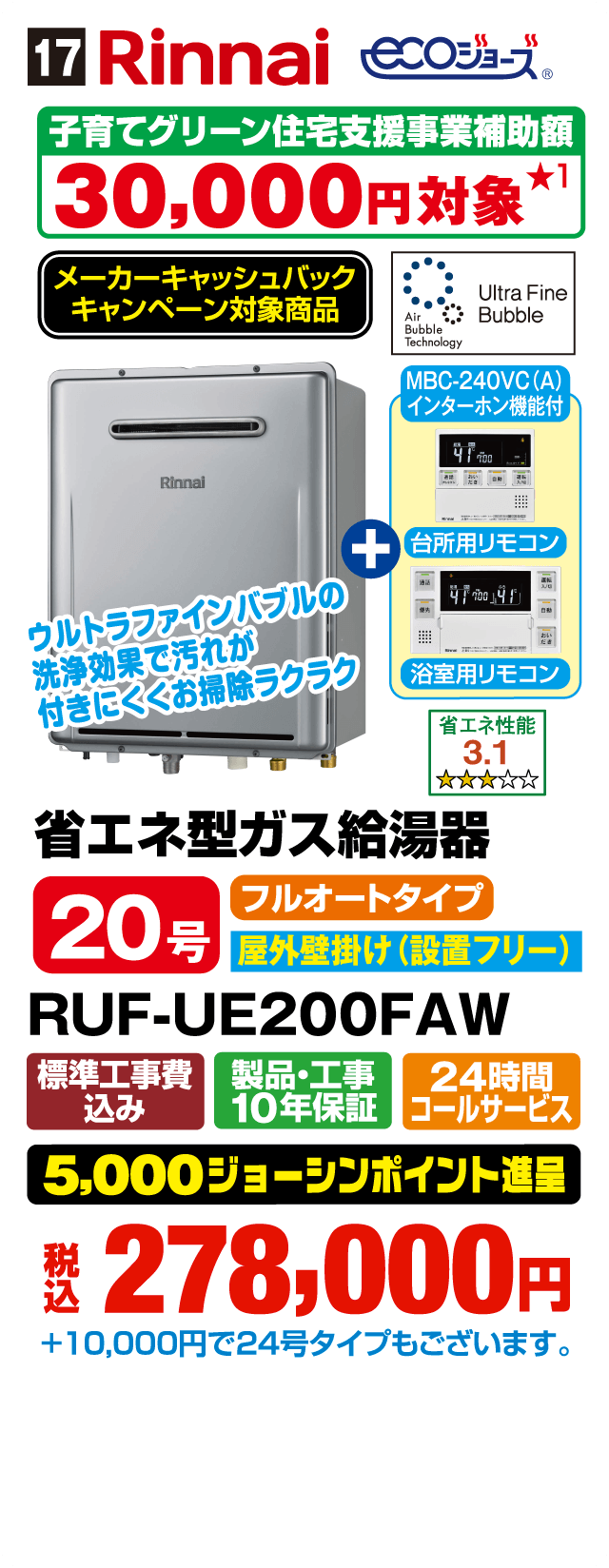 17 Rinnai ecoジョーズ 子育てグリーン住宅支援事業補助額30,000円対象 メーカーキャッシュバックキャンペーン対象商品 Ultra Fine Bubble Air Bubble Technology MBC-240VC(A)インターホン機能付 ウルトラファインバブルの洗浄効果で汚れが付きにくくお掃除ラクラク 台所用リモコン 浴室用リモコン 省エネ性能3.1 省エネ型ガス給湯器 20号 フルオートタイプ 屋外壁掛け設置フリー RUF-UE200FAW 標準工事費込み 製品・工事10年保証 24時間コールサービス 5,000ジョーシンポイント進呈 税込278,000円 ＋10,000円で24号タイプもございます
