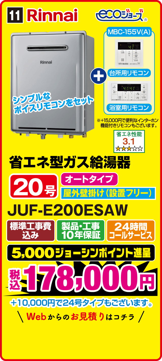 11 Rinnai ecoジョーズ MBC-155V(A) 台所用リモコン 浴室用リモコン シンプルなボイスリモコンをセット +15,000円で便利なインターホン機能付きリモコンもございます。 省エネ性能 3.1 省エネ型ガス給湯器 20号 オートタイプ 屋外壁掛け（設置フリー） JUF-E200ESAW 標準工事費込み 製品・工事10年保証 24時間コールサービス 5,000ジョーシンポイント進呈 税込178,000円 +10,000円で24号タイプもございます。 Webからのお見積りはコチラ