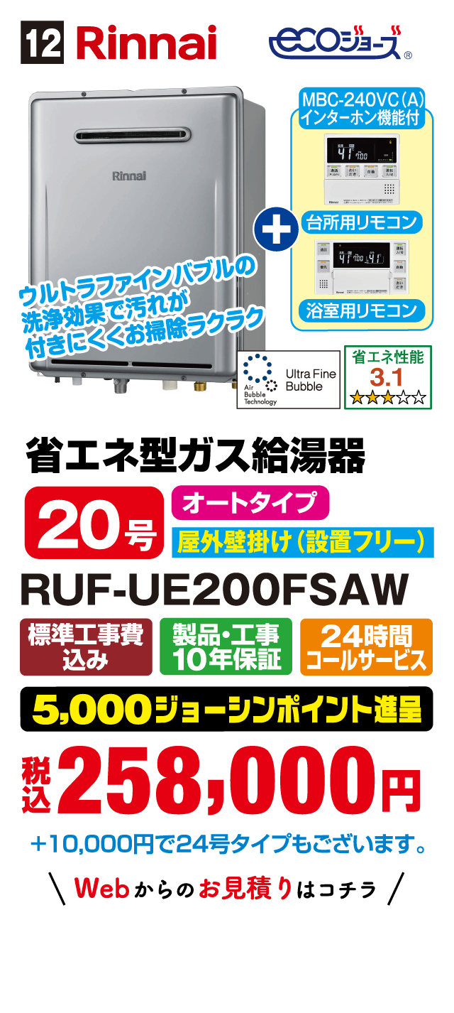 12 Rinnai ecoジョーズ MBC-240VC(A) インターホン機能付 台所用リモコン 浴室用リモコン ウルトラファインバブルの洗浄効果で汚れが付きにくくお掃除ラクラク 省エネ性能 3.1 省エネ型ガス給湯器 20号 オートタイプ 屋外壁掛け（設置フリー） RUF-UE200FSAW 標準工事費込み 製品・工事10年保証 24時間コールサービス 5,000ジョーシンポイント進呈 税込258,000円 +10,000円で24号タイプもございます。 Webからのお見積りはコチラ