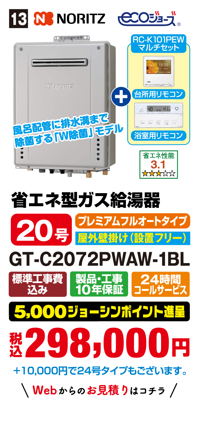 13 NORITZ ecoジョーズ RC-K101PEW マルチセット 台所用リモコン 浴室用リモコン 風呂配管に排水溝まで除菌する「W除菌」モデル 省エネ性能 3.1 省エネ型ガス給湯器 20号 プレミアムフルオートタイプ 屋外壁掛け（設置フリー） GT-C2072PWAW-1BL 標準工事費込み 製品・工事10年保証 24時間コールサービス 5,000ジョーシンポイント進呈 税込298,000円 +10,000円で24号タイプもございます。 Webからのお見積りはコチラ