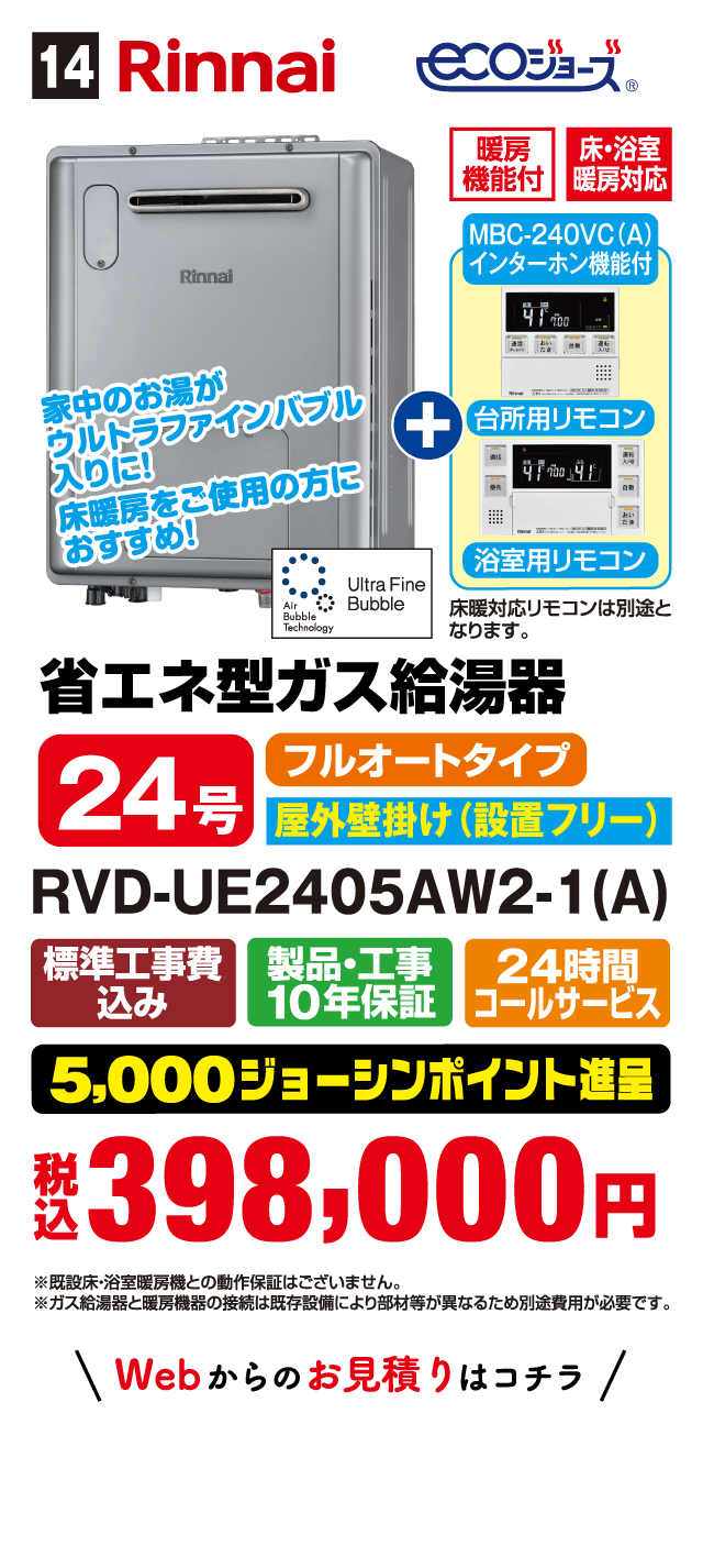 14 Rinnai ecoジョーズ 暖房機能付 床・浴室暖房対応 MBC-240VC(A) インターホン機能付 台所用リモコン 浴室用リモコン 家中のお湯がウルトラファインバブル入りに！ 床暖房をご使用の方におすすめ！ 省エネ型ガス給湯器 24号 フルオートタイプ 屋外壁掛け（設置フリー） RVD-UE2405AW2-1(A) 標準工事費込み 製品・工事10年保証 24時間コールサービス 5,000ジョーシンポイント進呈 税込398,000円 Webからのお見積りはコチラ