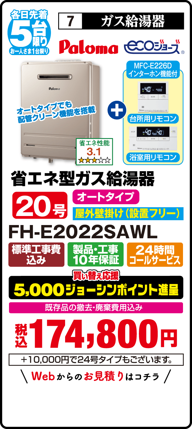 各日先着5台限り お一人さま1台限り 7 ガス給湯器 Paloma ecoジョーズ MFC-E226D インターホン機能付 台所用リモコン 浴室用リモコン オートタイプでも配管クリーン機能を搭載 省エネ性能3.1 省エネ型ガス給湯器 20号 オートタイプ 屋外壁掛け（設置フリー） FH-E2022SAWL 標準工事費込み 製品・工事10年保証 24時間コールサービス 買い替え応援 5,000ジョーシンポイント進呈 既存品の撤去・廃棄費用込み 税込174,800円 ＋10,000円で24号タイプもございます Webからのお見積りはこちら