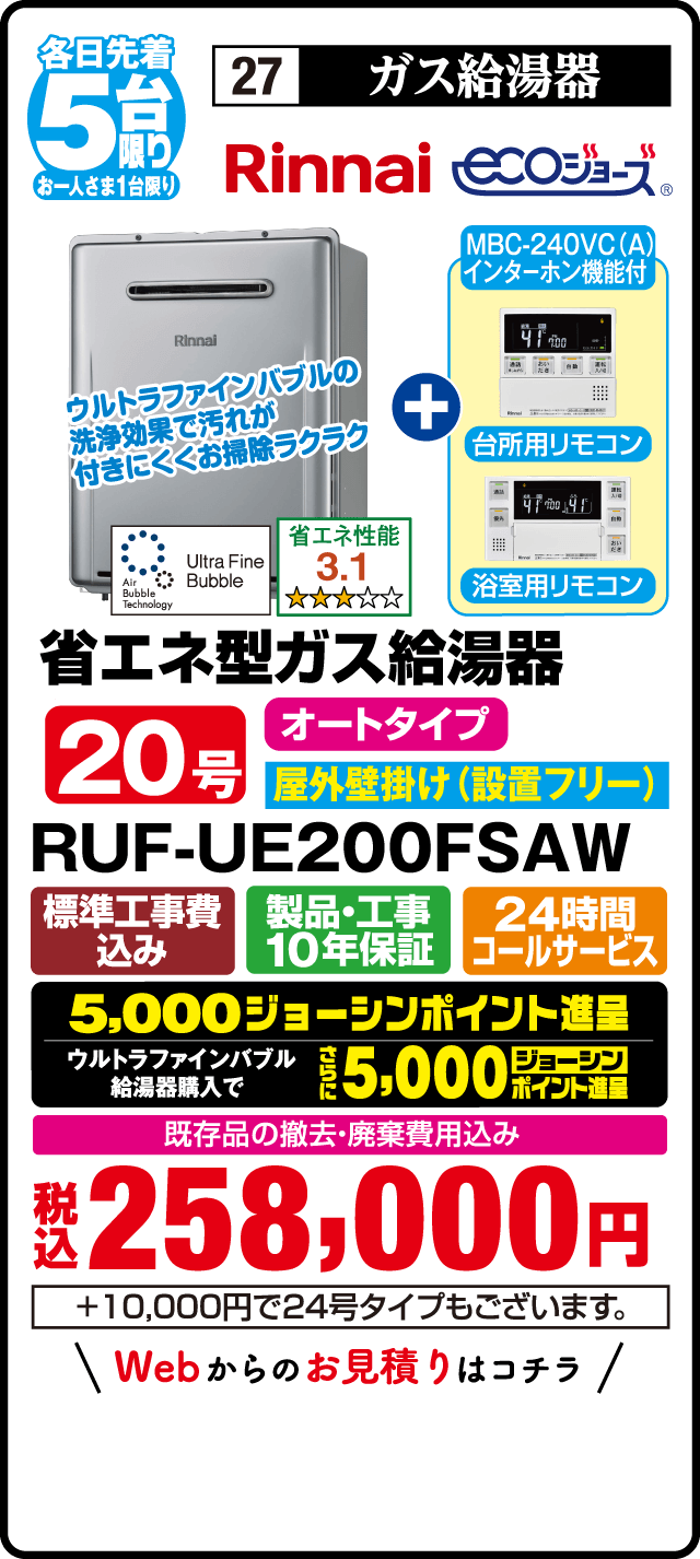 各日先着5台限り お一人さま1台限り 27 ガス給湯器 Rinnai ecoジョーズ MBC-240VC(A) インターホン機能付 台所用リモコン 浴室用リモコン ウルトラファインバブルの洗浄効果で汚れが付きにくくお掃除ラクラク 省エネ性能3.1 省エネ型ガス給湯器 20号 オートタイプ 屋外壁掛け（設置フリー） RUF-UE200FSAW 標準工事費込み 製品・工事10年保証 24時間コールサービス 5,000ジョーシンポイント進呈 ウルトラファインバブル給湯器購入でさらに5,000ジョーシンポイント進呈 既存品の撤去・廃棄費用込み 税込258,000円 ＋10,000円で24号タイプもございます Webからのお見積りはこちら