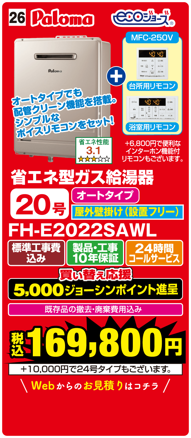 26 Paloma ecoジョーズ MFC-250V 台所用リモコン 浴室用リモコン オートタイプでも配管クリーン機能を搭載。シンプルなボイスリモコンをセット！ 省エネ性能 3.1 省エネ型ガス給湯器 オートタイプ 20号 屋外壁掛け（設置フリー） FH-E2022SAWL 標準工事費込み 製品・工事10年保証 24時間コールサービス 買い替え応援 5,000ジョーシンポイント進呈 既存品の撤去・廃棄費用込み 税込169,800円 +10,000円で24号タイプもございます。 Webからのお見積りはコチラ