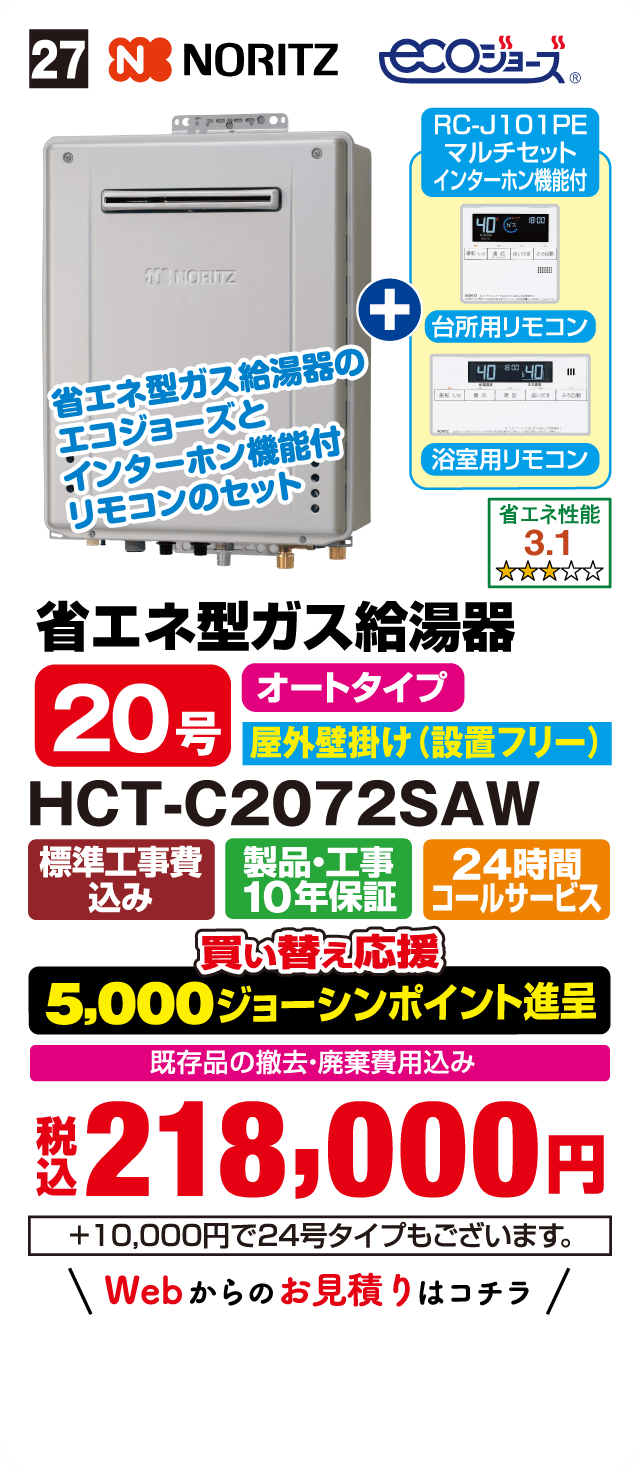27 NORITZ ecoジョーズ RC-J101PE マルチセット インターホン機能付 台所用リモコン 浴室用リモコン 省エネ型ガス給湯器のecoジョーズとインターホン機能付リモコンのセット 省エネ性能 3.1 省エネ型ガス給湯器 オートタイプ 20号 屋外壁掛け（設置フリー） HCT-C2072SAW 標準工事費込み 製品・工事10年保証 24時間コールサービス 買い替え応援 5,000ジョーシンポイント進呈 既存品の撤去・廃棄費用込み 税込218,000円 +10,000円で24号タイプもございます。 Webからのお見積りはコチラ
