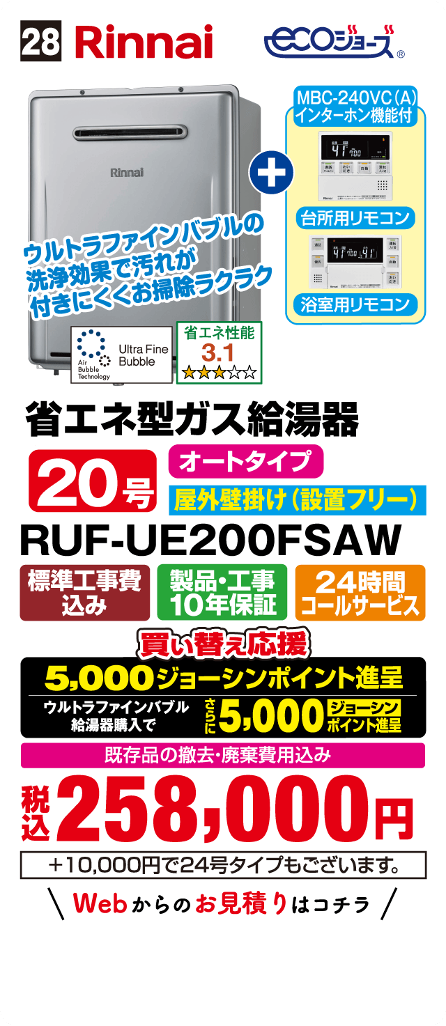 28 Rinnai ecoジョーズ MBC-240VC(A) インターホン機能付 台所用リモコン 浴室用リモコン ウルトラファインバブルの洗浄効果で汚れが付きにくくお掃除ラクラク Ultra Fine Bubble Air Bubble Technology 省エネ性能 3.1 省エネ型ガス給湯器 オートタイプ 20号 屋外壁掛け（設置フリー） RUF-UE200FSAW 標準工事費込み 製品・工事10年保証 24時間コールサービス 買い替え応援 5,000ジョーシンポイント進呈 ウルトラファインバブル給湯器購入でさらに5,000ジョーシンポイント進呈 既存品の撤去・廃棄費用込み 税込258,000円 +10,000円で24号タイプもございます。 Webからのお見積りはコチラ