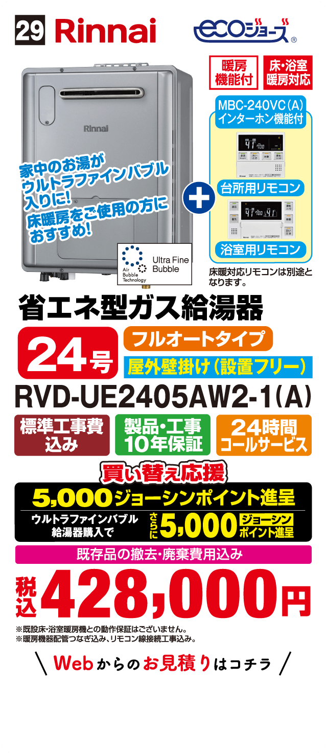 29 Rinnai ecoジョーズ 暖房機能付 床・浴室暖房対応 MBC-240VC(A) インターホン機能付 台所用リモコン 浴室用リモコン 床暖対応リモコンは別途となります。 家中のお湯がウルトラファインバブル入りに！床暖房をご使用の方におすすめ！ Ultra Fine Bubble Air Bubble Technology 省エネ型ガス給湯器 24号 フルオートタイプ 屋外壁掛け（設置フリー） RVD-UE2405AW2-1(A) 標準工事費込み 製品・工事10年保証 24時間コールサービス 買い替え応援 5,000ジョーシンポイント進呈 ウルトラファインバブル給湯器購入でさらに5,000ジョーシンポイント進呈 既存品の撤去・廃棄費用込み 税込428,000円 ※既設床・浴室暖房機との動作保証はございません。※暖房機器配管つなぎ込み、リモコン線接続工事込み。 Webからのお見積りはコチラ