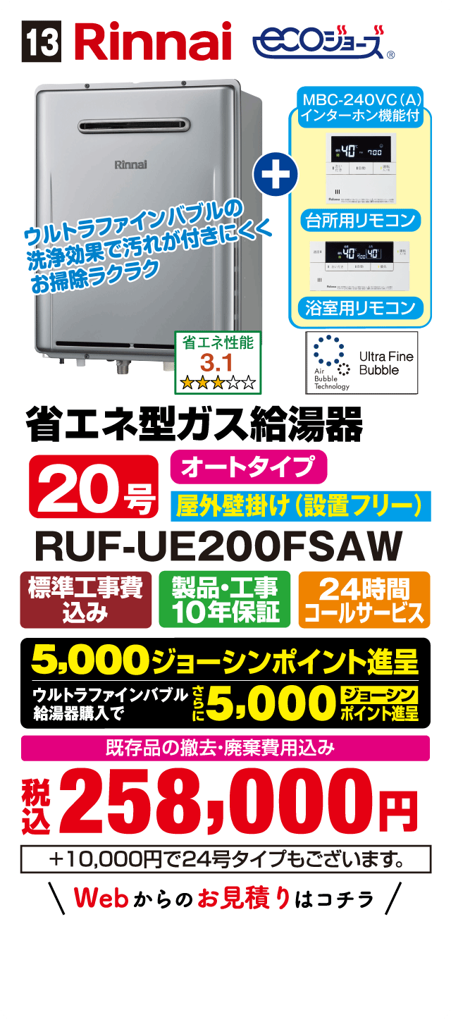13 Rinnai ecoジョーズ MBC-240VC(A) インターホン機能付 台所用リモコン 浴室用リモコン ウルトラファインバブルの洗浄効果で汚れが付きにくくお掃除ラクラク 省エネ性能 3.1 Air Bubble Technology Ultra Fine Bubble 省エネ型ガス給湯器 オートタイプ 20号 屋外壁掛け(設置フリー) RUF-UE200FSAW 標準工事費込み 製品・工事10年保証 24時間コールサービス 5,000ジョーシンポイント進呈 ウルトラファインバブル給湯器購入でさらに5,000ジョーシンポイント進呈 既存品の撤去・廃棄費用込み 税込258,000円 +10,000円で24号タイプもございます。 Webからのお見積りはコチラ