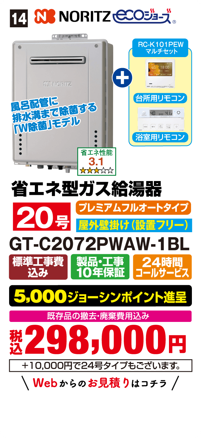14 NORITZ ecoジョーズ RC-K101PEW マルチセット 台所用リモコン 浴室用リモコン 風呂配管に排水溝まで除菌する「W除菌」モデル 省エネ性能 3.1 省エネ型ガス給湯器 プレミアムフルオートタイプ 20号 屋外壁掛け(設置フリー) GT-C2072PWAW-1BL 標準工事費込み 製品・工事10年保証 24時間コールサービス 5,000ジョーシンポイント進呈 既存品の撤去・廃棄費用込み 税込298,000円 +10,000円で24号タイプもございます。 Webからのお見積りはコチラ