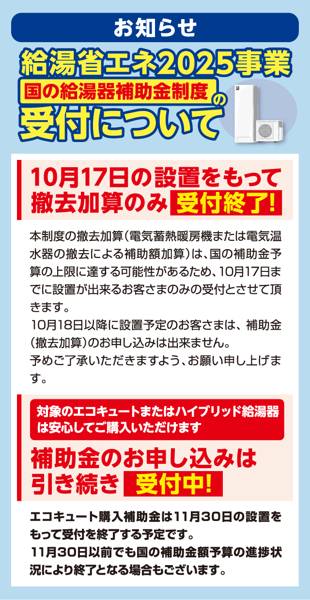 お知らせ 給湯省エネ2025事業 国の給湯器補助金制度の受付について 10月17日の設置をもって撤去加算のみ受付終了 本制度の撤去加算（電気蓄熱暖房機または電気温水器の撤去による補助額加算）は、国の補助金予算の上限に達する可能性があるため、10月17日までに設置が出来るお客さまのみの受付とさせて頂きます。10月18日以降に設置予定のお客さまは、補助金（撤去加算）のお申し込みは出来ません。予めご了承いただきますよう、お願い申し上げます。 対象のエコキュートまたはハイブリッド給湯器は安心してご購入いただけます 補助金のお申し込みは引き続き受付中 エコキュート購入補助金は11月30日の設置をもって受付を終了する予定です。11月30日以前でも国の補助金額予算の進捗状況により終了となる場合もございます。