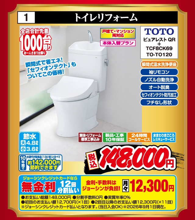 1 トイレリフォーム 全店合計先着1000台限り お一人さま1台限り 戸建て・マンション両対応 本体入替プラン 瞬間式温水洗浄便座 袖リモコン ノズル自動洗浄 オート脱臭 セフィオンテクト防汚加工 フチなし形状 TOTO ピュアレストQR + TCF8CK69 TO-TO120 瞬間式で省エネ！「セフィオンテクト」もついてこの価格！ 節水 大4.8ℓ 小3.6ℓ 10年間で水道代が従来品（13ℓ/回）と比べて約142,000円節約できます 解体・リフォーム標準工事込み 製品・工事10年保証 24時間コールサービス 水まわりまごころレスキューサービス 税込148,000円 ジョーシンクレジットカードなら 無金利12回分割払い 金利・手数料はジョーシンが負担！ 月々12,300円 ●お支払い総額148,000円 ●分割手数料0円 ●実質年率0% ●初回のお支払い額12,700円（×1回） ●2回目以降のお支払い額12,300円（×11回） ※ジョーシンクレジットカード払いとなります。（当日入会OK） ※2026年9月1日現在。