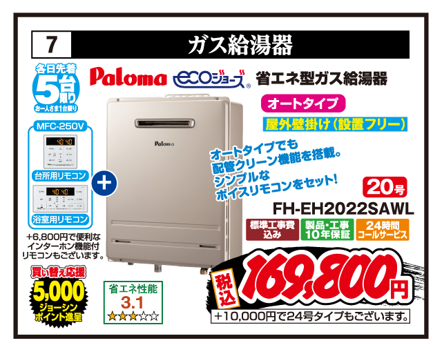 7 ガス給湯器 各日先着5台限り お一人さま1台限り Paloma エコジョーズ 省エネ型ガス給湯器 省エネ性能3.1 オートタイプ 屋外壁掛け（設置フリー） 20号 FH-EH2022SAWL MFC-250V 台所用リモコン 浴室用リモコン +6,800円で便利なインターホン機能付リモコンもございます。 オートタイプでも配管クリーン機能を搭載。シンプルなボイスリモコンをセット！ 買い替え応援5,000ジョーシンポイント進呈 標準工事費込み 製品・工事10年保証 24時間コールサービス 税込169,800円 +10,000円で24号タイプもございます。
