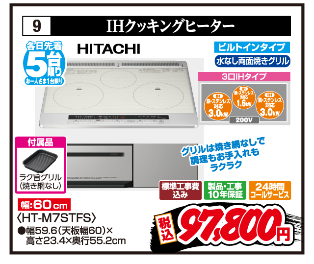 9 IHクッキングヒーター 各日先着5台限り お一人さま1台限り HITACHI グリルは焼き網なしで調理もお手入れもラクラク 付属品 ラク旨グリル（焼き網なし） 幅:60cm ビルトインタイプ 水なし両面焼きグリル 3口IHタイプ 鉄・ステンレス対応3.0kW 鉄・ステンレス対応1.6kW 鉄・ステンレス対応3.0kW 200V 〈HT-M7STFS〉 ●幅59.6（天板幅60）×高さ23.4×奥行55.2cm 標準工事費込み 製品・工事10年保証 24時間コールサービス 税込97,800円
