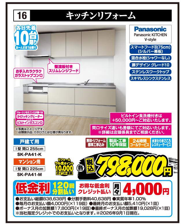 16 キッチンリフォーム 各日先着10台限り お一人さま1台限り お手入れラクラクガラストップコンロ 整流板付きスリムレンジフード スマートフードⅡ（75cm）（シルバー幕板） 混合水栓（シャワーなし） 扉デザイン グレード10 ステンレスワークトップ スキマレスシンクステンレス Panasonic Panasonic KITCHEN V-style 間口サイズ違いも差額にてご対応いたします。※詳細は店頭係員までご相談ください。 戸建て用 I型 間口255cm SK-PA41-K マンション用 I型 間口225cm SK-PA41-M リフォーム ウル虎ポイント10,000ポイント進呈 解体・リフォーム標準工事込み 製品・工事10年保証 24時間コールサービス 水まわりまごころレスキューサービス 各 税込798,000円 ジョーシンならコンロが選べる IHクッキングヒーター または ビルトインガスコンロ ※写真はイメージです。店頭展示品、カタログとは仕様が異なります。 ビルトイン食洗機付きは+50,000円〜ご対応いたします。 低金利120回分割払い お得な低金利クレジット払い 月々4,000円 ●お支払い総額838,638円 ●分割手数料40,638円 ●実質年率1.00% ●毎月のお支払い額4,000円（×119回） ●最終月のお支払い額5,410円（×1回） ●ボーナス月の加算額17,800円（×19回） ●最終ボーナス月の加算額19,028円（×1回） ※当社指定クレジットでのお支払いとなります。※2026年9月1日現在。