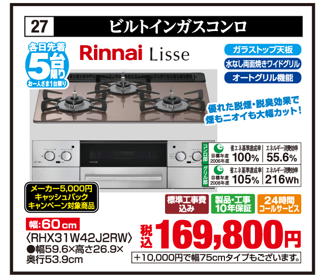 27 ビルトインガスコンロ 各日先着5台限り お一人さま1台限り Rinnai Lisse 優れた脱煙・脱臭効果で煙もニオイも大幅カット！ 幅:60cm ガラストップ天板 水なし両面焼きワイドグリル オートグリル機能 コンロ部 目標年度2006年度 省エネ基準達成率100% エネルギー消費効率55.6% グリル部 目標年度2008年度 省エネ基準達成率105% エネルギー消費効率216Wh メーカー5,000円キャッシュバックキャンペーン対象商品 〈RHX31W42J2RW〉 ●幅59.6×高さ26.9×奥行53.9cm 標準工事費込み 製品・工事10年保証 24時間コールサービス 税込169,800円 +10,000円で幅75cmタイプもございます。