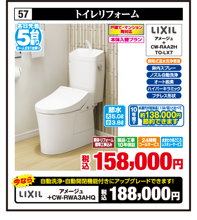 57 トイレリフォーム 各日先着5台限り お一人さま1台限り 戸建て・マンション両対応 本体入替プラン 瞬間式温水洗浄便座 鉢内スプレー ノズル自動洗浄 オート脱臭 ハイパーキラミック フチレス形状 LIXIL アメージュ + CW-RAA2H TO-LX7 節水 大5.0ℓ 小3.8ℓ 10年間で水道代が従来品（13ℓ/回）と比べて約138,000円節約できます 今なら自動洗浄・自動開閉機能付きにアップグレードできます！ LIXIL アメージュ +CW-RWA3AHQ 税込188,000円 解体・リフォーム標準工事込み 製品・工事10年保証 24時間コールサービス 水まわりまごころレスキューサービス 税込158,000円