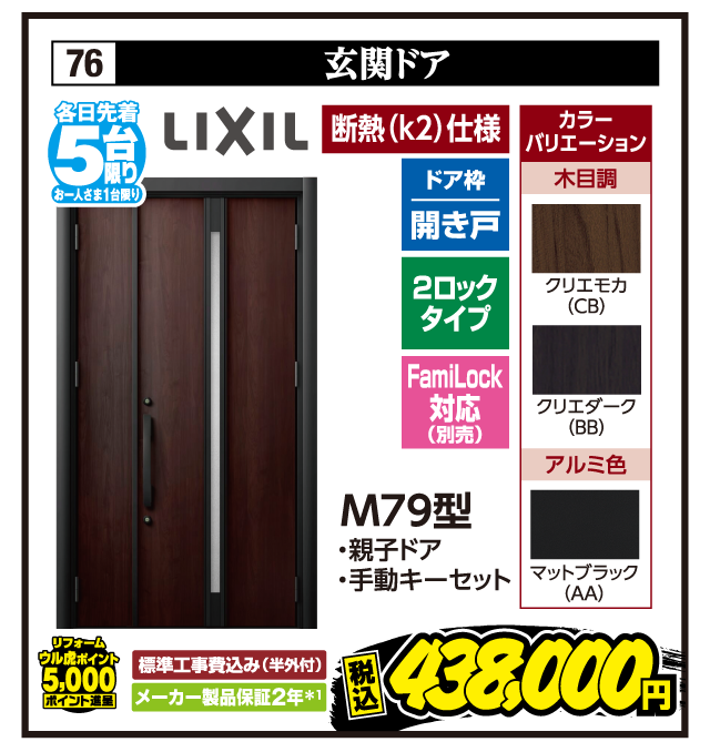 76 玄関ドア 各日先着5台限り お一人さま1台限り LIXIL 断熱（k2）仕様 ドア枠 開き戸 2ロックタイプ FamiLock対応（別売） カラーバリエーション 木目調 クリエモカ（CB） クリエダーク（BB） アルミ色 マットブラック（AA） M79型 ・親子ドア ・手動キーセット リフォーム ウル虎ポイント5,000ポイント進呈 標準工事費込み（半外付） メーカー製品保証2年＊1 税込438,000円